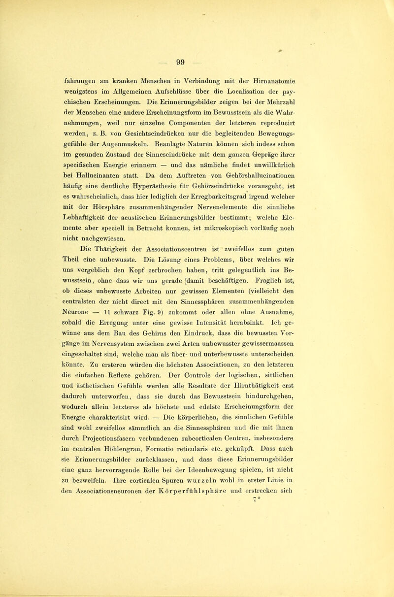 fahrungen am kranken Menschen in Verbindung mit der Hirnanatomie wenigstens im Allgemeinen Aufschlüsse über die Localisation der psy- chischen Erscheinungen. Die Erinnerungsbilder zeigen bei der Mehrzahl der Menschen eine andere Erscheinungsform im Bewusstsein als die Wahr- nehmungen, weil nur einzelne Componenten der letzteren reproducirt werden, z. B. von Gesichtseindrücken nur die begleitenden Bewegungs- gefühle der Augenmuskeln. Beanlagte Naturen können sich indess schon im gesunden Zustand der Sinneseindrücke mit dem ganzen Glepräge ihrer specifischen Energie erinnern — und das nämliche findet unwillkürlich bei Hallucinanten statt. Da dem Auftreten von Gehörsliallucinatiouen häufig eine deutliche Hyperästhesie für Gehörseindrücke vorausgeht, ist es wahrscheinlich, dass hier lediglich der Erregbarkeitsgrad irgend welcher mit der Hörsphäre zusammenhängender Nervenelemente die sinnliche Lebhaftigkeit der acustischen Erinnerungsbilder bestimmt; welche Ele- mente aber speciell in Betracht können, ist mikroskopisch vorläufig noch nicht nachgewiesen. Die Thätigkeit der Associationscentren ist zweifellos zum guten Theil eine unbewusste. Die Lösung eines Problems, über welches wir uns vergeblich den Kopf zerbrochen haben, tritt gelegentlich ins Be- wusstsein, ohne dass wir uns gerade [damit beschäftigen. Fraglich ist, ob dieses unbewusste Arbeiten nur gewissen Elementen (vielleicht den centralsten der nicht direct mit den Sinnessphären zusammenhängenden Neurone — H schwarz Fig. 9) zukommt oder allen ohne Ausnahme, sobald die Erregung unter eine gewisse Intensität herabsinkt. Ich ge- winne aus dem Bau des Gehirns den Eindruck, dass die bewussteii Vor- gänge im Nervensystem zwischen zwei Arten unbewusster gewissermaassen eingeschaltet sind, welche man als über- und unterbewusste unterscheiden könnte. Zu ersteren würden die höchsten Associationen, zu den letzteren die einfachen Reflexe gehören. Der Controle der logischen, sittlichen und ästhetischen Gefühle werden alle Resultate der Hirnthätigkeit erst dadurch unterworfen, dass sie durch das Bewusstsein hindurchgehen, wodurch allein letzteres als höchste und edelste Erscheinungsform der Energie charakterisirt wird. — Die körperlichen, die sinnlichen Gefühle sind wohl zweifellos sämmtlich an die Sinnessphären und die mit ihnen durch Projectionsfasern verbundenen siibcorticalen Gentren, insbesondere im centralen Höhlengrau, Formatio reticularis etc. geknüpft. Dass auch sie Erinnerungsbilder zurücklassen, und dass diese Erinnerungsbilder eine ganz hervorragende Rolle bei der Ideenbewegung spielen, ist nicht zu bezweifeln. Ihre corticalen Spuren wurzeln wohl in erster Linie in den Associationsneuronen der Körperfühlsphäre und erstrecken sich