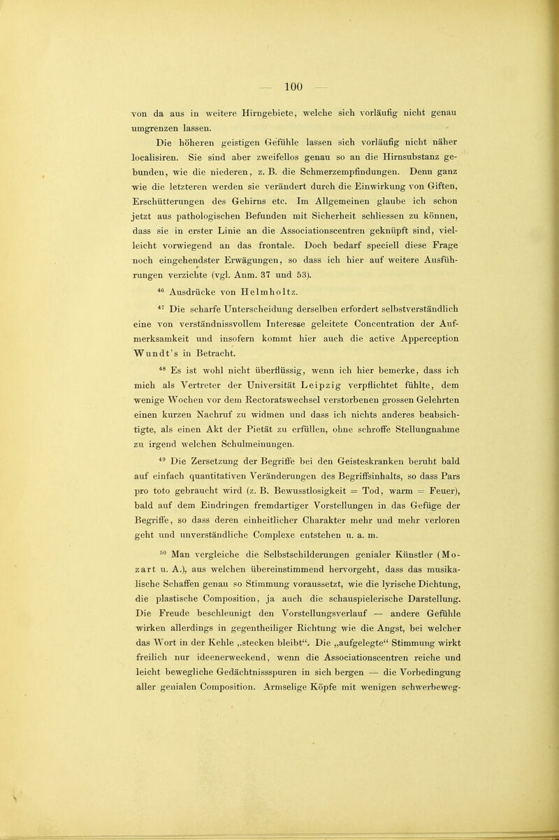 von da aus in weitere Hirngebiete, welche sich vorläufig nicht genau •umgrenzen lassen. Die höheren geistigen Grefühle lassen sich vorläufig nicht näher localisiren. Sie sind aber zweifellos genau so an die Hirnsubstanz ge- bunden, wie die niederen, z.B. die Schmerzempfindungen. Denn ganz -wie die letzteren werden sie verändert durch die Einwirkung von Giften, Erschütterungen des Gehirns etc. Im Allgemeinen glaube ich schon jetzt aus pathologischen Befunden mit Sicherheit schliessen zu können, dass sie in erster Linie an die Associationscentren geknüpft sind, viel- leicht vorwiegend an das frontale. Doch bedarf speciell diese Frage noch eingehendster Erwägungen, so dass ich hier auf weitere Ausfüh- rungen verzichte (vgl. Anm. 37 und 53). Ausdrücke von Helmholtz. Die scharfe Unterscheidung derselben erfordert selbstverständlich eine von verständnissvollem Interesse geleitete Concentration der Atxf- merksamkeit und insofern kommt hier auch die active Apperception Wundt's in Betracht. *^ Es ist wohl nicht überflüssig, wenn ich hier bemerke, dass ich mich als Vertreter der Universität Leipzig verpflichtet fühlte, dem wenige Wochen vor dem Rectoratswechsel verstorbenen grossen Gelehrten einen kurzen Nachruf zu widmen und dass ich nichts anderes beabsich- tigte, als einen Akt der Pietät zu erfüllen, ohne schroffe Stellungnahme zu irgend welchen Schulmeinungen. *^ Die Zersetzung der Begriffe bei den Geisteskranken beruht bald auf einfach quantitativen Veränderungen des Begriffsinhalts, so dass Pars pro toto gebraucht wird (z. B. Bewusstlosigkeit = Tod, warm = Feuer), bald auf dem Eindringen fremdartiger Vorstellungen in das Gefüge der BegTiffe, so dass deren einheitlicher Charakter mehr und mehr verloren geht und unverständliche Complexe entstehen u. a. m. Man vergleiche die Selbstschilderungen genialer Künstler (Mo- zart u. A.), aus welchen übereinstimmend hervorgeht, dass das musika- lische Schafifen genau so Stimmung voraussetzt, wie die lyrische Dichtung, die plastische Composition, ja auch die schauspielerische Darstellung. Die Freude beschleunigt den Vorstellungsverlauf — andere Gefühle wirken allerdings in gegentheiliger Eichtung wie die Angst, bei welcher das Wort in der Kehle ,.stecken bleibt. Die „aufgelegte Stimmung wirkt freilich nur ideenerweckend, wenn die Associationscentren i-eiche und leicht bewegliche Gedächtnissspuren in sich bergen — die Vorbedingung aller genialen Composition. Armselige Köpfe mit wenigen schwerbeweg-