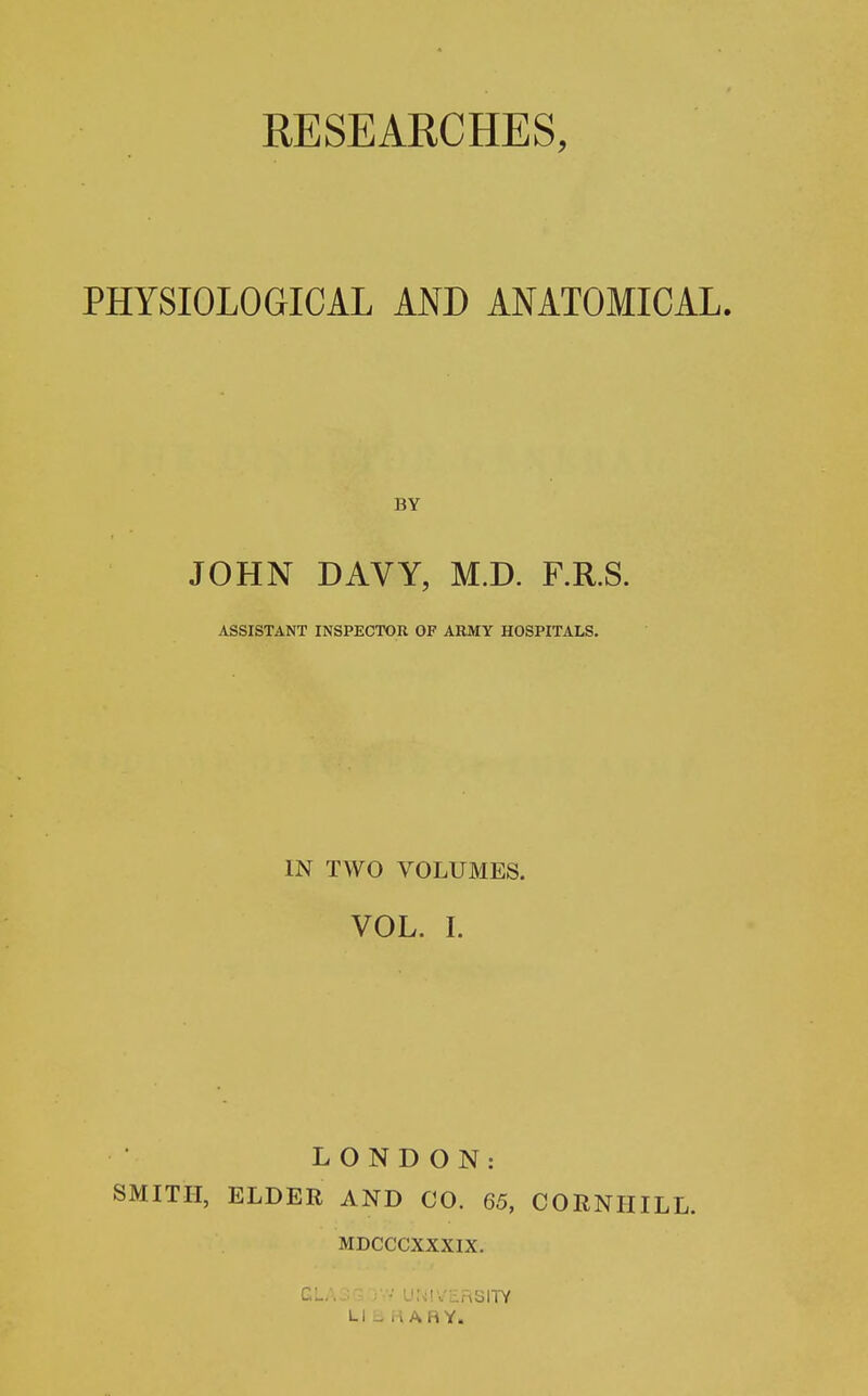 PHYSIOLOGICAL AND ANATOMICAL. JOHN DAVY, M.D. F.R.S. ASSISTANT INSPECTOR OF ARMY HOSPITALS. IN TWO VOLUMES. VOL. I. LONDON: SMITH, ELDER AND CO. 65, CORNHILL. MDCCCXXXIX. C • U;<!VL:nSITY Li - H ARY.