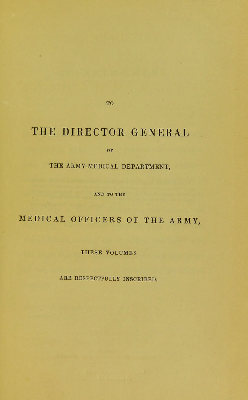 THE DIRECTOR GENERAL OF THE ARMY-MEDICAL DEPARTMENT, AND TO THE MEDICAL OFFICERS OF THE ARMY, THESE VOLUMES ARE RESPECTFULLY INSCRIBED.