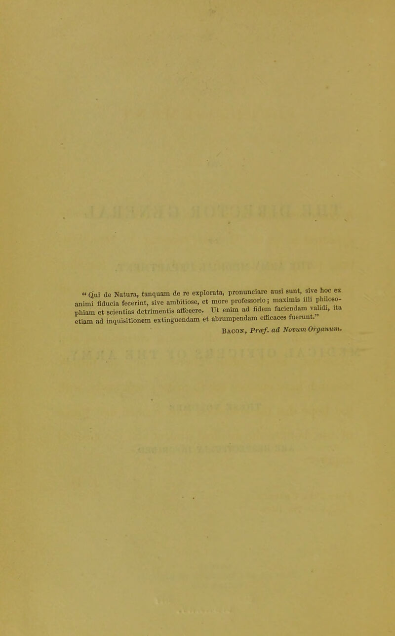  dm de Natura, tanquam de re explorata, pronunciare ausi sunt, sive hoc ex animi fiducia fecerint, sive ambitiose, et more professorio; maximis Ub phUoso- phiam et scientias detrimentis affecere. Ut enim ad fidem faciendam va idi, ita etiam ad inquisitionem extinguendam et abrumpendam efficaces fuerunt. Bacon, PrtBf. ad Novum Orgauum.