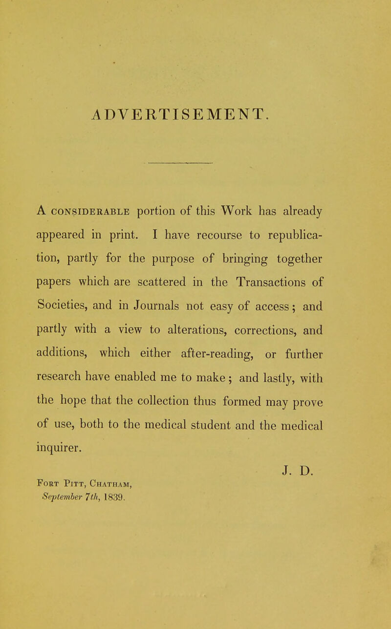 ADVERTISEMENT. A CONSIDERABLE portion of this Work has already appeared in print. I have recourse to republica- tion, partly for the purpose of bringing together papers which are scattered in the Transactions of Societies, and in Journals not easy of access; and partly with a view to alterations, corrections, and additions, which either after-reading, or further research have enabled me to make; and lastly, with the hope that the collection thus formed may prove of use, both to the medical student and the medical inquirer. J. D. Fort Pitt, Chatham, September 7th, 1839.