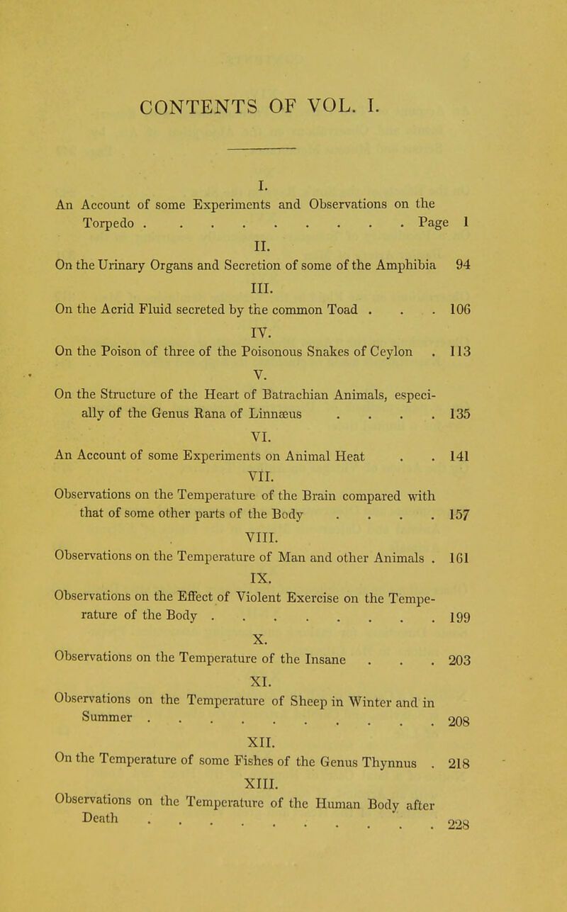 CONTENTS OF VOL. I. I. An Account of some Experiments and Observations on the Torpedo Page 1 II. On the Uiiaary Organs and Secretion of some of the Amphibia 94 III. On the Acrid Fluid secreted by the common Toad . . .106 IV. On the Poison of three of the Poisonous Snakes of Ceylon . 113 V. On the Structure of the Heart of Batrachian Animals, especi- ally of the Genus Rana of Linnaeus .... 135 VI. An Account of some Experiments on Animal Heat . . 141 Vll. Observations on the Temperature of the Brain compared with that of some other parts of the Body .... 157 VIII. Observations on the Temperature of Man and other Animals . 161 IX. Observations on the Effect of Violent Exercise on the Tempe- rature of the Body I99 X. Observations on the Temperature of the Insane . . . 203 XI. Observations on the Temperature of Sheep in Winter and in Summer 208 XII. On the Temperature of some Fishes of the Genus Thynnus . 218 XIII. Observations on the Temperature of the Human Body after Death _ 228