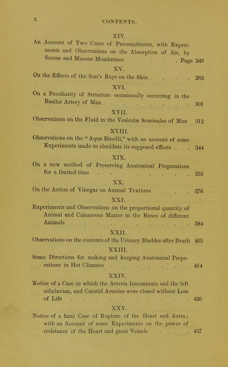 CONTENTS. XIV. An Account of Two Cases of Pneumathorax, with Experi- ments and Observations on the Absorption of Air, by Serous and Mucous Membranes .... Page 249 XV. On the Effects of the Sun's Rays on the Skin . . . .282 XVI. On a Peculiarity of Structure occasionally occurring in the Basilar Artery of Man 301 XVII. Observations on the Fluid in the Vesiculae Seminales of Man 312 XVIII. Observations on the Aqua Binelli, with an account of some Experiments made to elucidate its supposed effects . . 344 XIX. On a new method of Preserving Anatomical Preparations for a limited time 355 XX. On the Action of Vinegar on Animal Textures . . .376 XXI. Experiments and Observations on the proportional quantity of Animal and Calcareous Matter in the Bones of different Animals 334 XXII. Observations on the contents of the Urinary Bladder after Death 405 XXIII. Some Directions for making and keeping Anatomical Prepa- rations in Hot Climates 414 XXIV. Notice of a Case in which the Arteria Innominata and the left subclavian, and Carotid Arteries were closed without Loss of Life 426 XXV. Notice of a fatal Case of Rupture of the Heart and Aorta; with an Account of some Experiments on the power of resistance of the Heart and great Vessels . . . 437