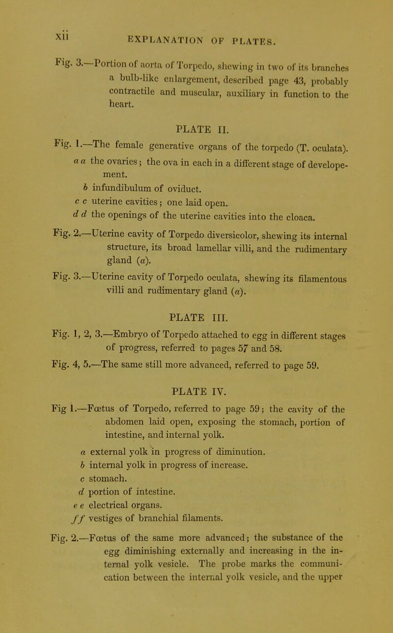 EXPLANATION OF PLATES. Fig. 3.—Portion of aorta of Torpedo, shewing in two of its branches a bulb-like enlargement, described page 43, probably contractile and muscular, auxiliary in function to the heart. PLATE II. Fig. 1.—The female generative organs of the torpedo (T. oculata). a a the ovaries; the ova in each in a different stage of develope- ment. b infundibulum of oviduct. c c uterine cavities ; one laid open. d d the openings of the uterine cavities into the cloaca. Fig. 2.—Uterine cavity of Torpedo diversicolor, shewing its internal structure, its broad lamellar villi, and the rudimentary gland (a). Fig. 3.—Uterine cavity of Torpedo oculata, shewing its filamentous villi and rudimentary gland (a). PLATE III. Fig. 1, 2, 3.—Embryo of Torpedo attached to egg in different stages of progress, referred to pages 57 and 58. Fig. 4, 5.—The same still more advanced, referred to page 59. PLATE IV. Fig i.—Foetus of Torpedo, referred to page 59; the cavity of the abdomen laid open, exposing the stomach, portion of intestine, and internal yolk. a external yolk in progress of diminution. b internal yolk in progress of increase, c stomach. d portion of intestine. e e electrical organs. //' vestiges of branchial filaments. Fig. 2.—Foetus of the same more advanced; the substance of the egg diminishing externally and increasing in the in- ternal yolk vesicle. The probe marks the communi- cation between the internal yolk vesicle, and the upper