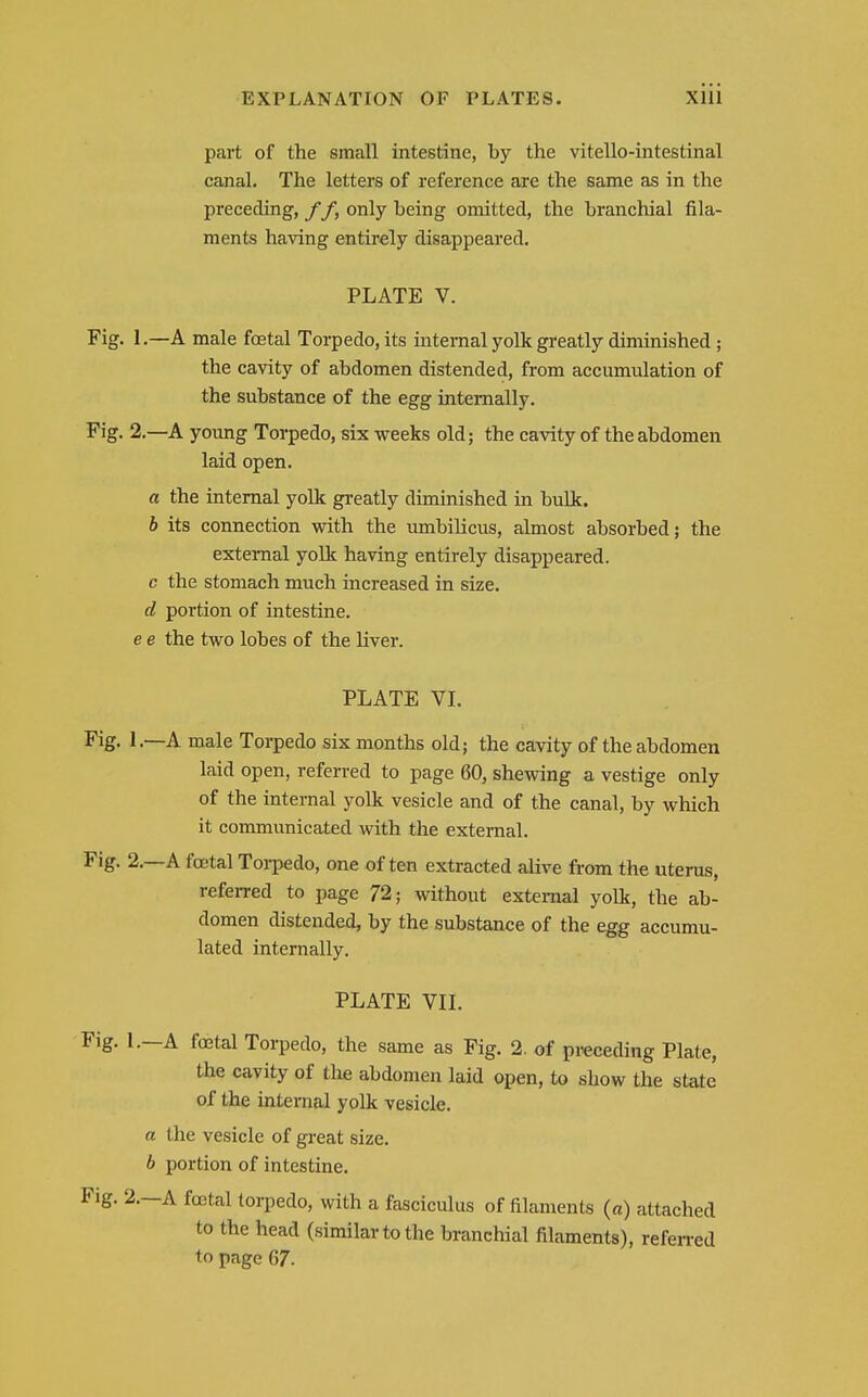 part of the small intestine, by the vitello-intestinal canal. The letters of reference are the same as in the preceding, f f, only being omitted, the branchial fila- ments having entirely disappeared. PLATE V. Fig. I .—A male foetal Torpedo, its internal yolk greatly diminished; the cavity of abdomen distended, from accumulation of the substance of the egg internally. Pig. 2.—A young Torpedo, six weeks old; the cavity of the abdomen laid open. a the internal yolk greatly diminished in bulk. h its connection with the umbilicus, almost absorbed; the external yolk having entirely disappeared, c the stomach much increased in size. d portion of intestine, e e the two lobes of the liver. PLATE VL Fig. 1.—A male Torpedo six months old; the cavity of the abdomen laid open, referred to page 60, shewing a vestige only of the internal yolk vesicle and of the canal, by which it communicated with the external. Fig. 2.—A festal Torpedo, one of ten extracted alive from the uterus, referred to page 72; without external yolk, the ab- domen distended, by the substance of the egg accumu- lated internally. PLATE VII. Fig. I.—A foetal Torpedo, the same as Fig. 2. of preceding Plate, the cavity of the abdomen laid open, to show the state of the internal yolk vesicle. a the vesicle of great size. b portion of intestine. Fig. 2.—A foetal torpedo, with a fasciculus of filaments (a) attached to the head (similar to the branchial filaments), refeired to page 67.
