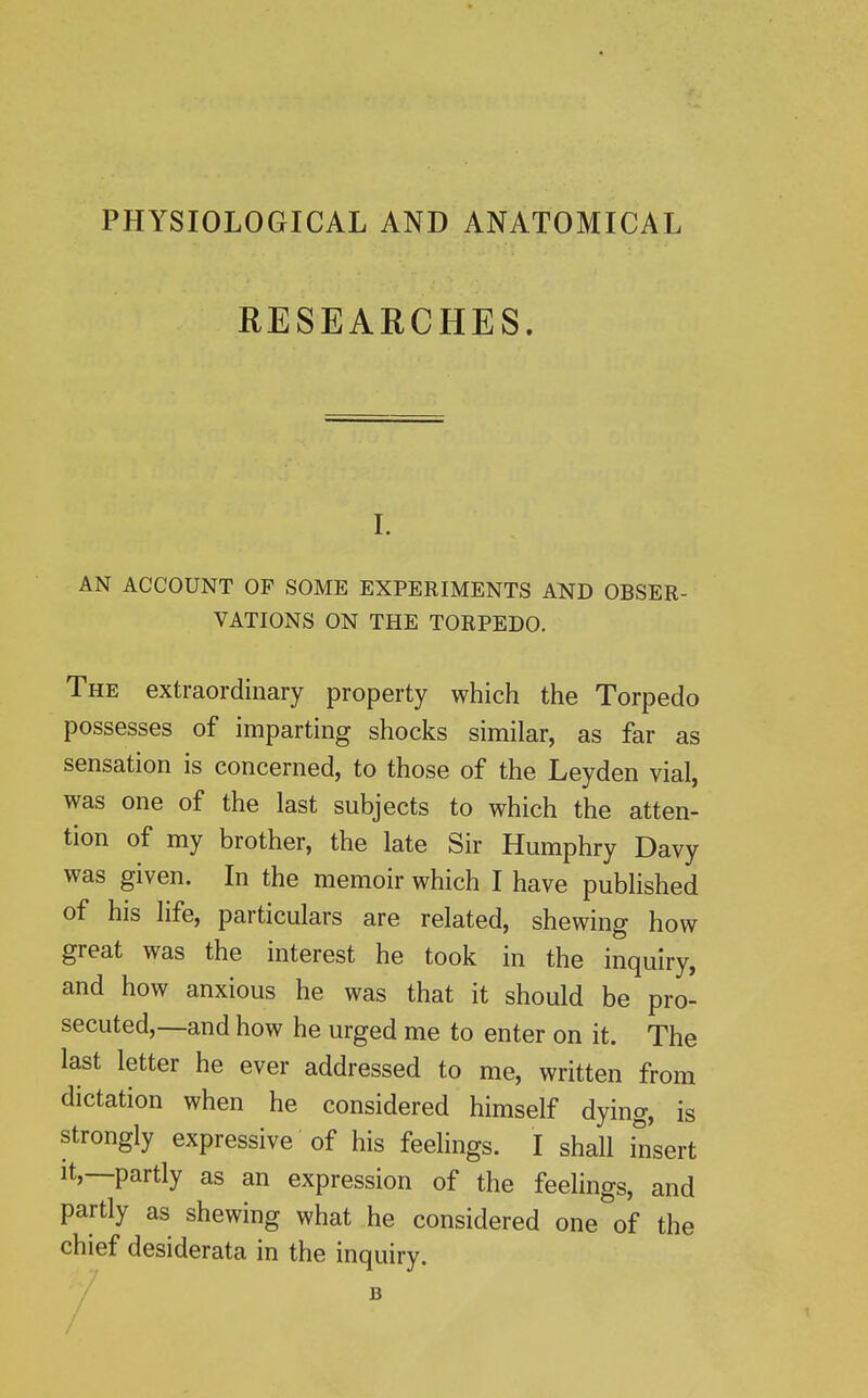 PHYSIOLOGICAL AND ANATOMICAL RESEARCHES. I. AN ACCOUNT OF SOME EXPERIMENTS AND OBSER- VATIONS ON THE TORPEDO. The extraordinary property which the Torpedo possesses of imparting shocks similar, as far as sensation is concerned, to those of the Leyden vial, was one of the last subjects to which the atten- tion of my brother, the late Sir Humphry Davy was given. In the memoir which I have published of his life, particulars are related, shewing how great was the interest he took in the inquiry, and how anxious he was that it should be pro- secuted,—and how he urged me to enter on it. The last letter he ever addressed to me, written from dictation when he considered himself dying, is strongly expressive of his feelings. I shall insert It,—partly as an expression of the feelings, and partly as shewing what he considered one of the chief desiderata in the inquiry. /'