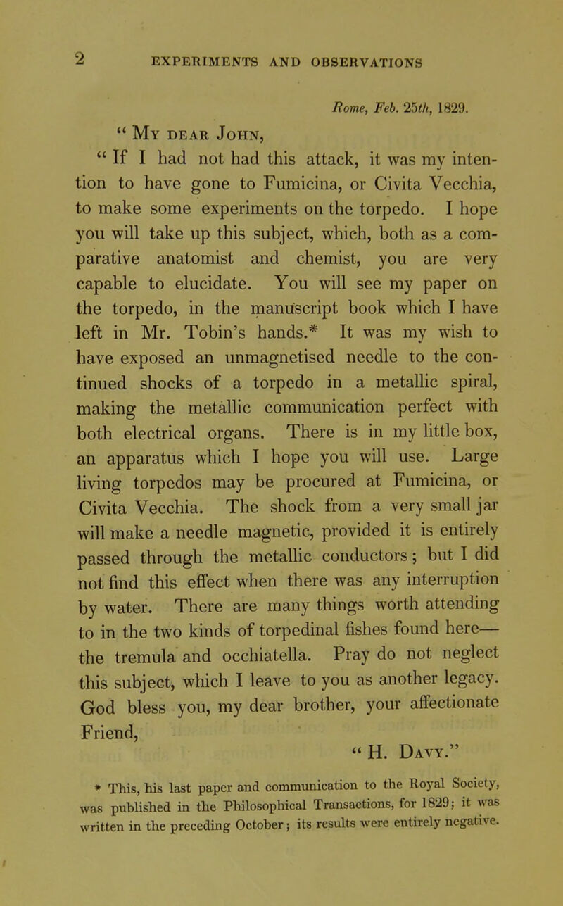 Rome, Feb. 25th, 1829.  My dear John,  If I had not had this attack, it was my inten- tion to have gone to Fumicina, or Civita Vecchia, to make some experiments on the torpedo. I hope you will take up this subject, which, both as a com- parative anatomist and chemist, you are very capable to elucidate. You will see my paper on the torpedo, in the manuscript book which I have left in Mr. Tobin's hands.* It was my wish to have exposed an unmagnetised needle to the con- tinued shocks of a torpedo in a metallic spiral, making the metallic communication perfect with both electrical organs. There is in my httle box, an apparatus which I hope you will use. Large living torpedos may be procured at Fumicina, or Civita Vecchia. The shock from a very small jar will make a needle magnetic, provided it is entirely passed through the metallic conductors; but I did not find this effect when there was any interruption by water. There are many things worth attending to in the two kinds of torpedinal fishes found here— the tremula and occhiatella. Pray do not neglect this subject, which I leave to you as another legacy. God bless you, my dear brother, your affectionate Friend, H. Davy. * This, his last paper and communication to the Royal Society, was published in the Philosophical Transactions, for 1829; it was written in the preceding October; its results were entirely negative.