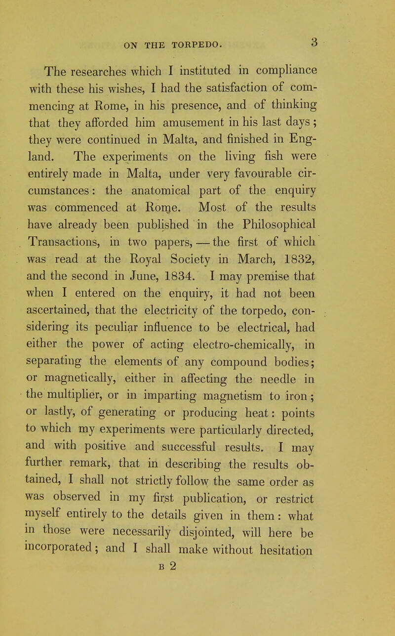 The researches which I instituted in compliance with these his wishes, I had the satisfaction of com- mencing at Rome, in his presence, and of thinking that they afforded him amusement in his last days ; they were continued in Malta, and finished in Eng- land. The experiments on the living fish were entirely made in Malta, under very favourable cir- cumstances : the anatomical part of the enquiry was commenced at Rouge. Most of the results have already been published in the Philosophical Transactions, in two papers, — the first of which was read at the Royal Society in March, 1832, and the second in June, 1834. I may premise that when I entered on the enquiry, it had not been ascertained, that the electricity of the torpedo, con- sidering its peculiar influence to be electrical, had either the power of acting electro-chemically, in separating the elements of any compound bodies; or magnetically, either in affecting the needle in the multiplier, or in imparting magnetism to iron; or lastly, of generating or producing heat: points to which my experiments were particularly directed, and with positive and successful results. I may further remark, that in describing the results ob- tained, I shall not strictly follow the same order as was observed in my first publication, or restrict myself entirely to the details given in them: what in those were necessarily disjointed, will here be incorporated; and I shall make without hesitation B 2