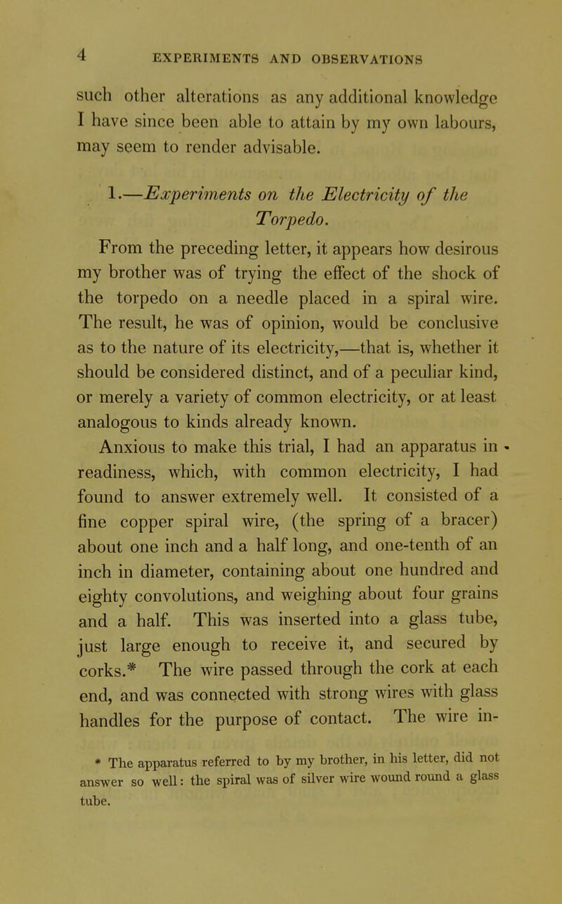 such other alterations as any additional knowledge I have since been able to attain by my own labours, may seem to render advisable. 1.—Experiments on the Electricity of the Torpedo. From the preceding letter, it appears how desirous my brother was of trying the effect of the shock of the torpedo on a needle placed in a spiral wire. The result, he was of opinion, would be conclusive as to the nature of its electricity,—that is, whether it should be considered distinct, and of a peculiar kind, or merely a variety of common electricity, or at least analogous to kinds already known. Anxious to make this trial, I had an apparatus in - readiness, which, with common electricity, I had found to answer extremely well. It consisted of a fine copper spiral wire, (the spring of a bracer) about one inch and a half long, and one-tenth of an inch in diameter, containing about one hundred and eighty convolutions, and weighing about four grains and a half. This was inserted into a glass tube, just large enough to receive it, and secured by corks.* The wire passed through the cork at each end, and was connected with strong wires with glass handles for the purpose of contact. The wire in- * The apparatus referred to by my brother, in his letter, did not answer so weU: the spiral was of sUver wire wound round a glass tube.