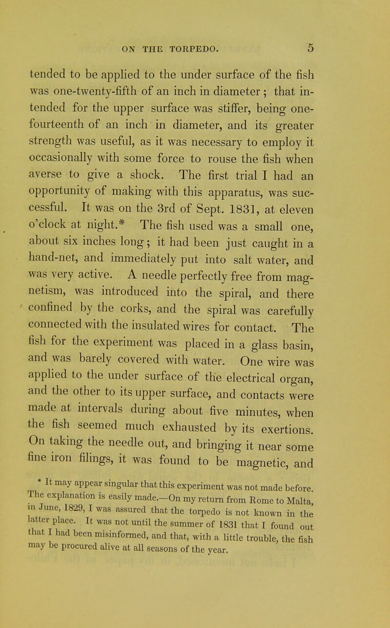 tended to be applied to the under surface of the fish was one-twenty-fifth of an inch in diameter ; that in- tended for the upper surface was stiffer, being one- fourteenth of an inch in diameter, and its greater strength was useful, as it was necessary to employ it occasionally with some force to rouse the fish when averse to give a shock. The first trial I had an opportunity of making with this apparatus, was suc- cessful. It was on the 3rd of Sept. 183], at eleven o'clock at night.* The fish used was a small one, about six inches long; it had been just caught in a hand-net, and immediately put into salt water, and was very active. A needle perfectly free from mag- netism, was introduced into the spiral, and there confined by the corks, and the spiral was carefully connected with the insulated wires for contact. The fish for the experiment was placed in a glass basin, and was barely covered with water. One wire was applied to the under surface of the electrical organ, and the other to its upper surface, and contacts were made at intervals during about five minutes, when the fish seemed much exhausted by its exertions. On taking the needle out, and bringing it near some fine iron filings, it was found to be magnetic, and * It may appear singular that this experiment was not made before The explanation is easily made.-On my return from Rome to Malta m June, 1829, I was assured that the torpedo is not known in the latter place. It was not until the summer of 1831 that I found out that I had been misinformed, and that, with a little trouble, the fish may be procured alive at all seasons of the year.