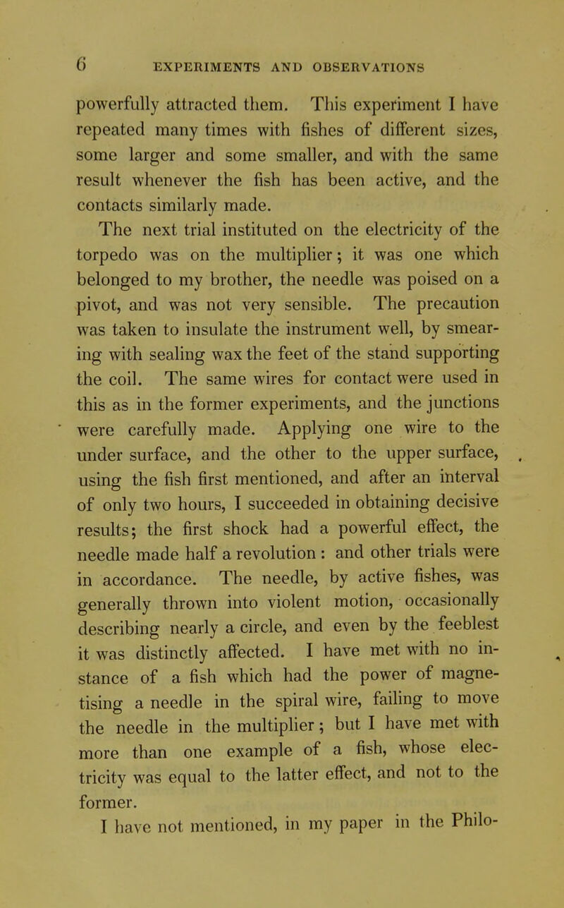 powerfully attracted them. This experiment I have repeated many times with fishes of different sizes, some larger and some smaller, and with the same result whenever the fish has been active, and the contacts similarly made. The next trial instituted on the electricity of the torpedo was on the multiplier; it was one which belonged to my brother, the needle was poised on a pivot, and was not very sensible. The precaution was taken to insulate the instrument well, by smear- ing with sealing wax the feet of the stand supporting the coil. The same wires for contact were used in this as in the former experiments, and the junctions were carefully made. Applying one wire to the under surface, and the other to the upper surface, using the fish first mentioned, and after an interval of only two hours, I succeeded in obtaining decisive results; the first shock had a powerful effect, the needle made half a revolution : and other trials were in accordance. The needle, by active fishes, was generally thrown into violent motion, occasionally describing nearly a circle, and even by the feeblest it was distinctly aff'ected. I have met with no in- stance of a fish which had the power of magne- tising a needle in the spiral wire, failing to move the needle in the multiplier; but I have met with more than one example of a fish, whose elec- tricity was equal to the latter effect, and not to the former. I have not mentioned, in my paper in the Philo-