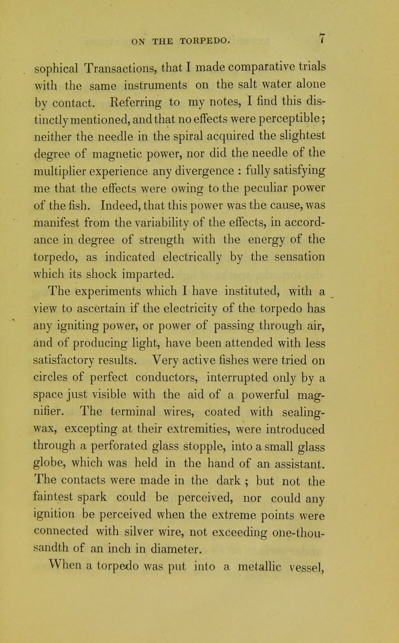 sophical Transactions, that I made comparative trials with the same instruments on the salt water alone by contact. Referring to my notes, I find this dis- tinctly mentioned, and that no effects were perceptible; neither the needle in the spiral acquired the slightest degree of magnetic power, nor did the needle of the multiplier experience any divergence : fully satisfying me that the effects were owing to the peculiar power of the fish. Indeed, that this power was the cause, was manifest from the variability of the effects, in accord- ance in degree of strength with the energy of the torpedo, as indicated electrically by the sensation which its shock imparted. The experiments which I have instituted, with a view to ascertain if the electricity of the torpedo has any igniting power, or power of passing through air, and of producing light, have been attended with less satisfactory results. Very active fishes were tried on circles of perfect conductors, interrupted only by a space just visible with the aid of a powerful mag- nifier. The terminal wires, coated with sealing- wax, excepting at their extremities, were introduced through a perforated glass stopple, into a small glass globe, which was held in the hand of an assistant. The contacts were made in the dark ; but not the faintest spark could be perceived, nor could any ignition be perceived when the extreme points were connected with silver wire, not exceeding one-thou- sandth of an inch in diameter. When a torpedo was put into a metallic vessel.