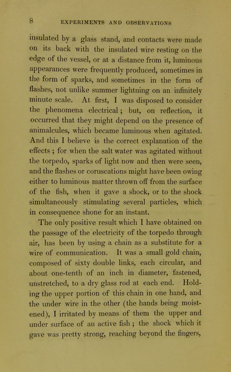 insulated by a glass stand, and contacts were made on its back with the insulated wire resting on the edge of the vessel, or at a distance from it, luminous appearances were frequently produced, sometimes in the form of sparks, and sometimes in the form of flashes, not unlike summer lightning on an infinitely minute scale. At first, I was disposed to consider the phenomena electrical; but, on reflection, it occurred that they might depend on the presence of animalcules, which became luminous when agitated. And this I believe is the correct explanation of the effects ; for when the salt water was agitated without the torpedo, sparks of light now and then were seen, and the flashes or coruscations might have been owing either to luminous matter thrown off from the surface of the fish, when it gave a shock, or to the shock simultaneously stimulating several particles, which in consequence shone for an instant. The only positive result which I have obtained on the passage of the electricity of the torpedo through air, has been by using a chain as a substitute for a wire of communication. It was a small gold chain, composed of sixty double links, each circular, and about one-tenth of an inch in diameter, fastened, unstretched, to a dry glass rod at each end. Hold- ing the upper portion of this chain in one hand, and the under wire in the other (the hands being moist- ened), I irritated by means of them the upper and under surface of an active fish ; the shock which it gave was pretty strong, reaching beyond the fingers.