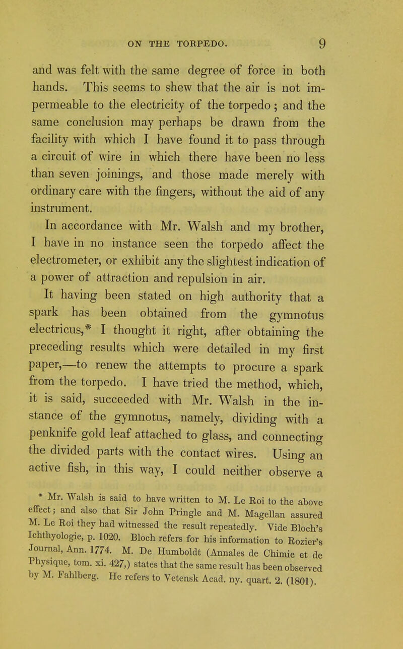 and was felt with the same degree of force in both hands. This seems to shew that the air is not im- permeable to the electricity of the torpedo; and the same conclusion may perhaps be drawn from the facility with which I have found it to pass through a circuit of wire in which there have been no less than seven joinings, and those made merely with ordinary care with the fingers, without the aid of any instrument. In accordance with Mr. Walsh and my brother, I have in no instance seen the torpedo affect the electrometer, or exhibit any the slightest indication of a power of attraction and repulsion in air. It having been stated on high authority that a spark has been obtained from the gymnotus electricus,* I thought it right, after obtaining the preceding results which were detailed in my first paper,—to renew the attempts to procure a spark from the torpedo. I have tried the method, which, it is said, succeeded with Mr. Walsh in the in- stance of the gymnotus, namely, dividing with a penknife gold leaf attached to glass, and connecting the divided parts with the contact wires. Using an active fish, in this way, I could neither observe a * Mr. Walsh is said to have written to M. Le Roi to the above effect; and also that Sir John Pringle and M. Magellan assured M. Le Roi they had witnessed the result repeatedly. Vide Bloch's Ichthyologie, p. 1020. Bloch refers for his information to Rozier's Journal, Ann. 1774. M. De Humboldt (Annales de Chimie et de Physique, torn. xi. 427,) states that the same result has been observed by M. Fahlberg. He refers to Vetensk Acad. ny. quart. 2. (1801)