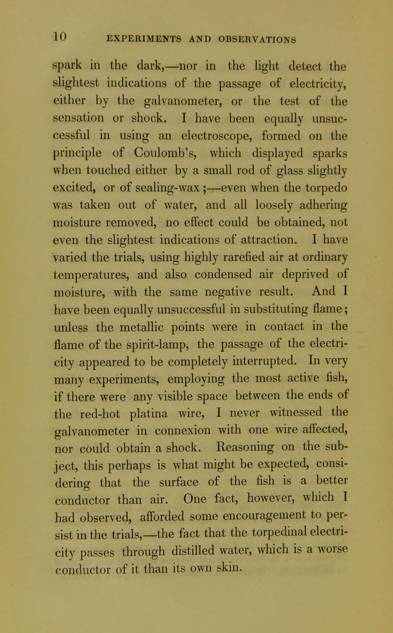spark in the dark,—nor in the hght detect the shghtest indications of the passage of electricity, either by the galvanometer, or the test of the sensation or shock. I have been equally unsuc- cessful in using an electroscope, formed on the principle of Coulomb's, which displayed sparks when touched either by a small rod of glass slightly excited, or of sealing-wax ;—even when the torpedo was taken out of water, and all loosely adhering moisture removed, no effect could be obtained, not even the slightest indications of attraction. I have varied the trials, using highly rarefied air at ordinary temperatures, and also condensed air deprived of moisture, with the same negative result. And I have been equally unsuccessful in substituting flame; unless the metallic points were in contact in the flame of the spirit-lamp, the passage of the electri- city appeared to be completely interrupted. In very many experiments, employing the most active fish, if there were any visible space between the ends of the red-hot platina wire, I never witnessed the galvanometer in connexion with one wire affected, nor could obtain a shock. Reasoning on the sub- ject, this perhaps is what might be expected, consi- dering that the surface of the fish is a better conductor than air. One fact, however, which I had observed, afforded some encouragement to per- sist in the trials,—the fact that the torpedinal electri- city passes through distilled water, which is a worse conductor of it than its own skin.