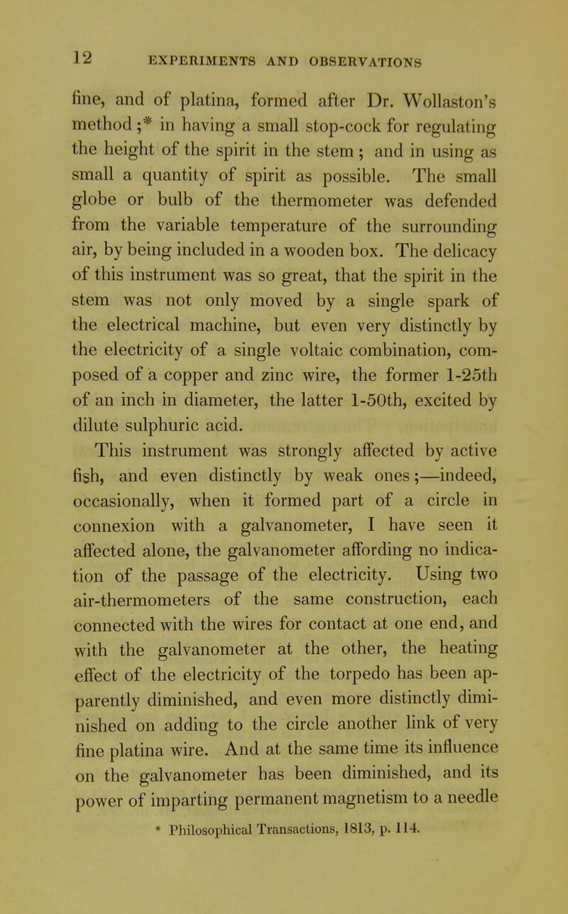 fine, and of platina, formed after Dr. WoUaston's method ;* in having a small stop-cock for regulating the height of the spirit in the stem ; and in using as small a quantity of spirit as possible. The small globe or bulb of the thermometer was defended from the variable temperature of the surrounding air, by being included in a wooden box. The delicacy of this instrument was so great, that the spirit in the stem was not only moved by a single spark of the electrical machine, but even very distinctly by the electricity of a single voltaic combination, com- posed of a copper and zinc wire, the former l-25th of an inch in diameter, the latter l-50th, excited by dilute sulphuric acid. This instrument was strongly aflfected by active fish, and even distinctly by weak ones;—indeed, occasionally, when it formed part of a circle in connexion with a galvanometer, I have seen it affected alone, the galvanometer affording no indica- tion of the passage of the electricity. Using two air-thermometers of the same construction, each connected with the wires for contact at one end, and with the galvanometer at the other, the heating effect of the electricity of the torpedo has been ap- parently diminished, and even more distinctly dimi- nished on adding to the circle another link of very fine platina wire. And at the same time its influence on the galvanometer has been diminished, and its power of imparting permanent magnetism to a needle