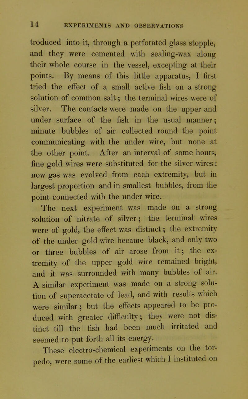 troduced into it, through a perforated glass stopple, and they were cemented with sealing-wax along their whole course in the vessel, excepting at their points. By means of this little apparatus, I first tried the effect of a small active fish on a strong solution of common salt; the terminal wires were of silver. The contacts were made on the upper and under surface of the fish in the usual manner; minute bubbles of air collected round the point communicating with the under wire, but none at the other point. After an interval of some hours, fine gold wires were substituted for the silver wires: now gas was evolved from each extremity, but in largest proportion and in smallest bubbles, from the point connected with the under wire. The next experiment was made on a strong solution of nitrate of silver; the terminal wires were of gold, the effect was distinct; the extremity of the under gold wire became black, and only two or three bubbles of air arose from it; the ex- tremity of the upper gold wire remained bright, and it was surrounded with many bubbles of air. A similar experiment was made on a strong solu- tion of superacetate of lead, and with results which were similar; but the effects appeared to be pro- duced with greater difficulty; they were not dis- tinct till the fish had been much irritated and seemed to put forth all its energy. These electro-chemical experiments on the tor- pedo, were some of the earliest which I instituted on