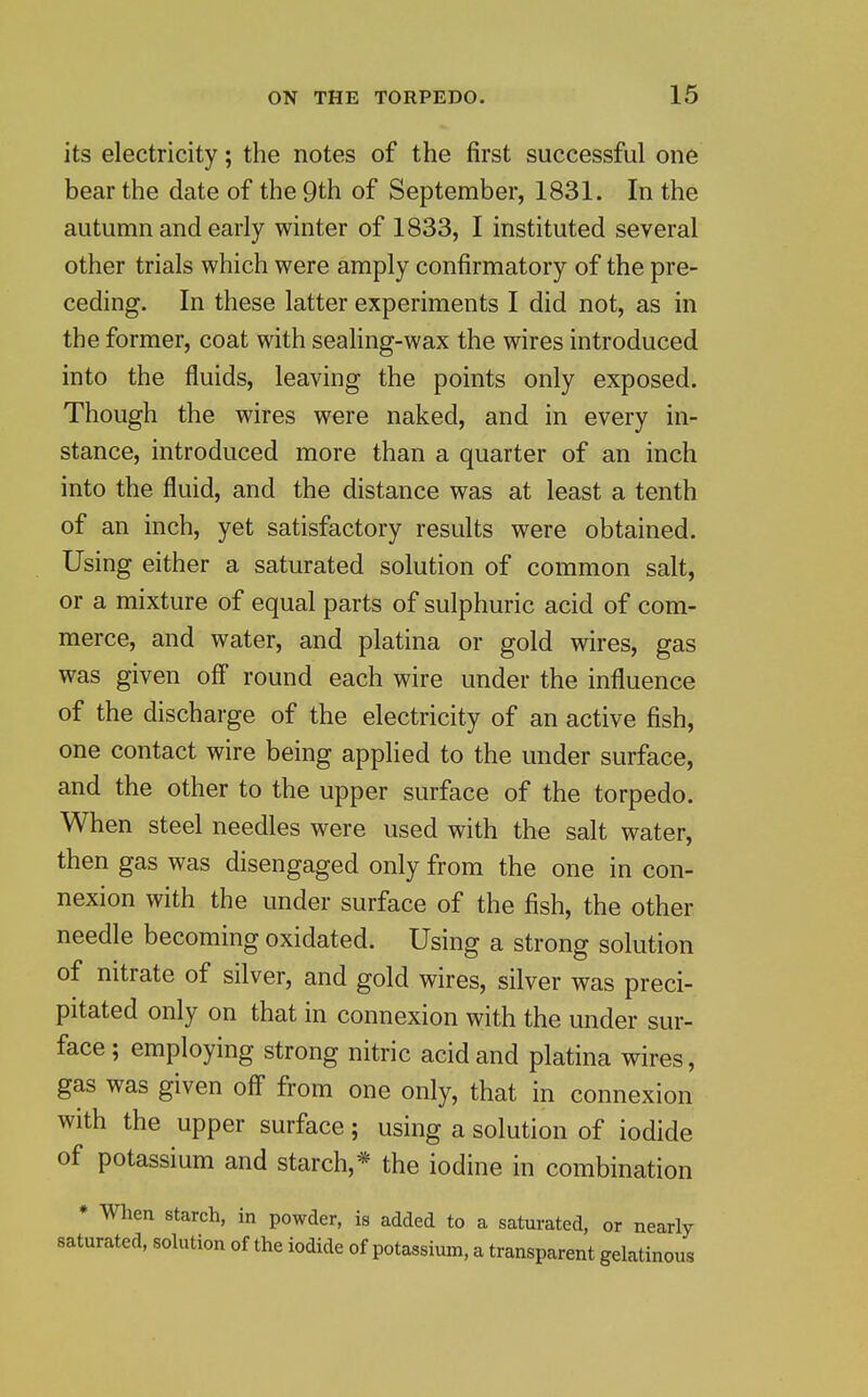 its electricity; the notes of the first successful one bear the date of the 9th of September, 1831. In the autumn and early winter of 1833, I instituted several other trials which were amply confirmatory of the pre- ceding. In these latter experiments I did not, as in the former, coat with sealing-wax the wires introduced into the fluids, leaving the points only exposed. Though the wires were naked, and in every in- stance, introduced more than a quarter of an inch into the fluid, and the distance was at least a tenth of an inch, yet satisfactory results were obtained. Using either a saturated solution of common salt, or a mixture of equal parts of sulphuric acid of com- merce, and water, and platina or gold wires, gas was given off round each wire under the influence of the discharge of the electricity of an active fish, one contact wire being applied to the under surface, and the other to the upper surface of the torpedo. When steel needles were used with the salt water, then gas was disengaged only from the one in con- nexion with the under surface of the fish, the other needle becoming oxidated. Using a strong solution of nitrate of silver, and gold wires, silver was preci- pitated only on that in connexion with the under sur- face; employing strong nitric acid and platina wires, gas was given off from one only, that in connexion with the upper surface; using a solution of iodide of potassium and starch,* the iodine in combination • When starch, in powder, is added to a saturated, or nearly saturated, solution of the iodide of potassium, a transparent gelatinous