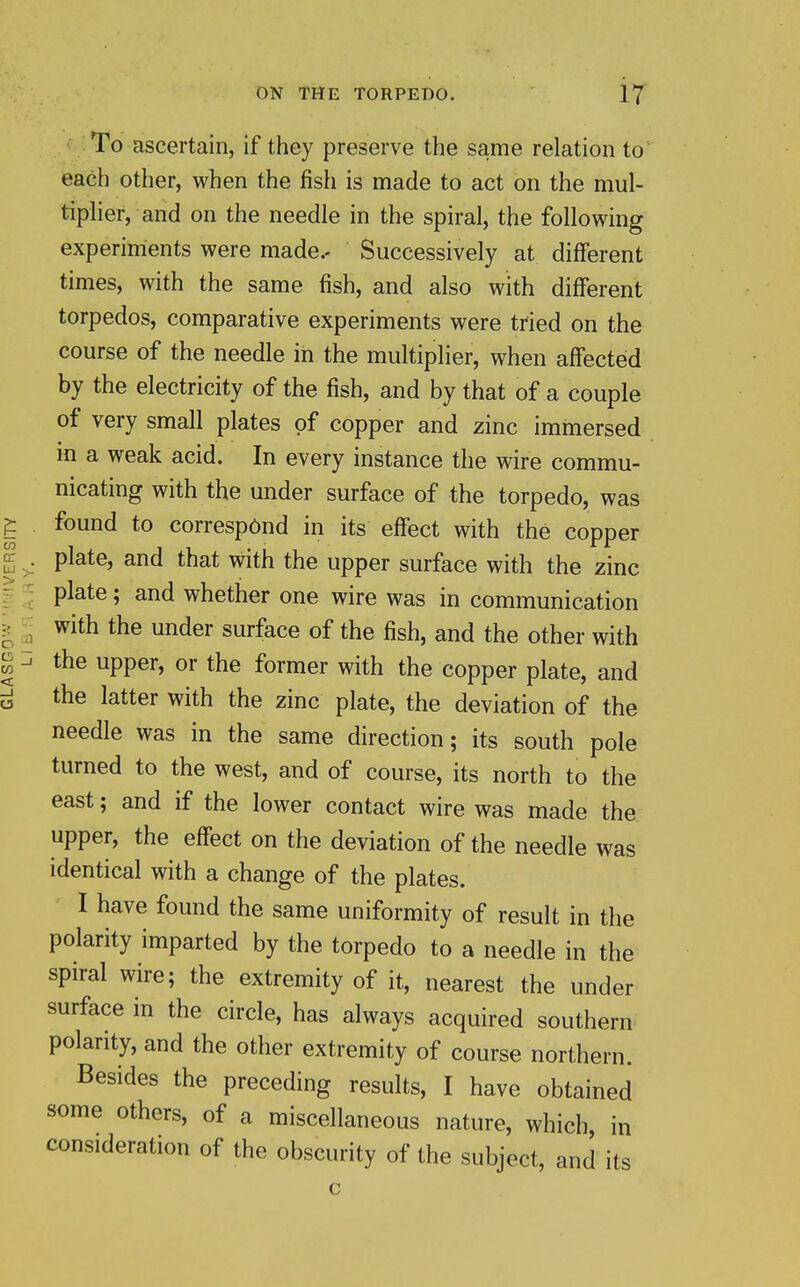 ^ : To ascertain, if they preserve the same relation to each other, when the fish is made to act on the mul- tipher, and on the needle in the spiral, the following experiments were made.. Successively at different times, with the same fish, and also with different torpedos, comparative experiments were tried on the course of the needle in the multiplier, when affected by the electricity of the fish, and by that of a couple of very small plates of copper and zinc immersed in a weak acid. In every instance the wire commu- nicating with the under surface of the torpedo, was found to correspond in its effect with the copper plate, and that with the upper surface with the zinc plate; and whether one wire was in communication with the under surface of the fish, and the other with the upper, or the former with the copper plate, and the latter with the zinc plate, the deviation of the needle was in the same direction; its south pole turned to the west, and of course, its north to the east; and if the lower contact wire was made the upper, the eff'ect on the deviation of the needle was identical with a change of the plates. I have found the same uniformity of result in the polarity imparted by the torpedo to a needle in the spiral wire; the extremity of it, nearest the under surface in the circle, has always acquired southern polarity, and the other extremity of course northern. Besides the preceding results, I have obtained some others, of a miscellaneous nature, which, in consideration of the obscurity of the subject, and its