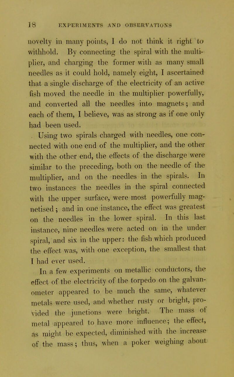 novelty in many points, I do not think it right to withhold. By connecting the spiral with the multi- plier, and charging the former with as many small needles as it could hold, namely eight, I ascertained that a single discharge of the electricity of an active fish moved the needle in the multiplier powerfully, and converted all the needles into magnets; and each of them, I believe, was as strong as if one only had been used. Using two spirals charged with needles, one con- nected with one end of the multiplier, and the other with the other end, the effects of the discharge were similar to the preceding, both on the needle of the multiplier, and on the needles in the spirals. In two instances the needles in the spiral connected with the upper surface, were most powerfully mag- netised ; and in one instance, the effect was greatest on the needles in the lower spiral. In this last instance, nine needles were acted on in the under spiral, and six in the upper: the fish which produced the effect was, with one exception, the smallest that I had ever used. In a few experiments on metallic conductors, the effect of the electricity of the torpedo on the galvan- ometer appeared to be much the same, whatever metals were used, and whether rusty or bright, pro- vided the junctions were bright. The mass of metal appeared to have more influence; the effect, as might be expected, diminished with the increase of the mass; thus, when a poker weighing about