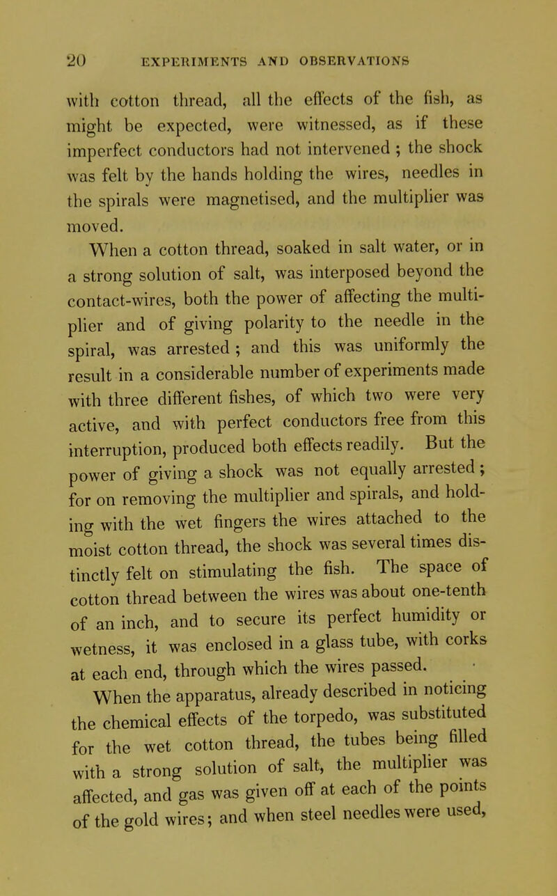 with cotton thread, all the effects of the fish, as might be expected, were witnessed, as if these imperfect conductors had not intervened; the shock was felt by the hands holding the wires, needles in the spirals were magnetised, and the multipher was moved. When a cotton thread, soaked in salt water, or in a strong solution of salt, was interposed beyond the contact-wires, both the power of affecting the multi- plier and of giving polarity to the needle in the spiral, was arrested ; and this was uniformly the result in a considerable number of experiments made with three different fishes, of which two were very active, and with perfect conductors free from this interruption, produced both effects readily. But the power of giving a shock was not equally arrested ; for on removing the multipher and spirals, and hold- ing with the wet fingers the wires attached to the moist cotton thread, the shock was several times dis- tinctly felt on stimulating the fish. The space of cotton thread between the wires was about one-tenth of an inch, and to secure its perfect humidity or wetness, it was enclosed in a glass tube, with corks at each end, through which the wires passed. When the apparatus, already described in noticmg the chemical effects of the torpedo, was substituted for the wet cotton thread, the tubes being filled with a strong solution of salt, the multiplier was affected, and gas was given off at each of the points of the gold wires; and when steel needles were used,