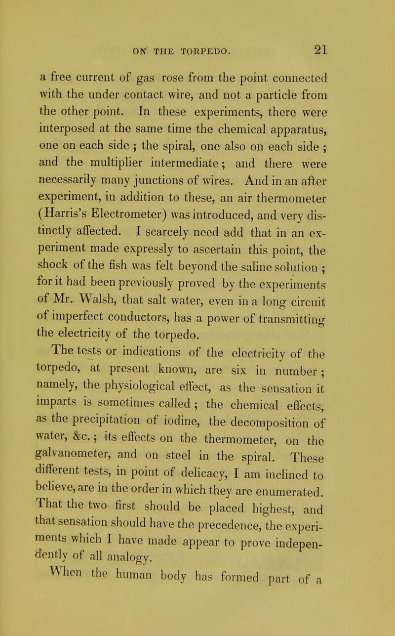 a free current of gas rose from the point connected with the under contact wire, and not a particle from the other point. In these experiments, there were interposed at the same time the chemical apparatus, one on each side ; the spiral, one also on each side ; and the multiplier intermediate; and there were necessarily many junctions of wires. And in an after experiment, in addition to these, an air thermometer (Harris's Electrometer) was introduced, and very dis- tinctly affected. I scarcely need add that in an ex- periment made expressly to ascertain this point, the shock of the fish was felt beyond the saline solution ; for it had been previously proved by the experiments of Mr. Walsh, that salt water, even in a long circuit of imperfect conductors, has a power of transmitting the electricity of the torpedo. The tests or indications of the electricity of the torpedo, at present known, are six in number; namely, the physiological effect, as the sensation it imparts is sometimes called ; the chemical effects, as the precipitation of iodine, the decomposition of water, &c.; its effects on the thermometer, on the galvanometer, and on steel in the spiral. These different tests, in point of delicacy, I am inclined to believe, are in the order in which they are enumerated. That the two first should be placed highest, and that sensation should have the precedence, the experi- ments which I have made appear to prove indepen- dently of all analogy. When the human body has formed part of a