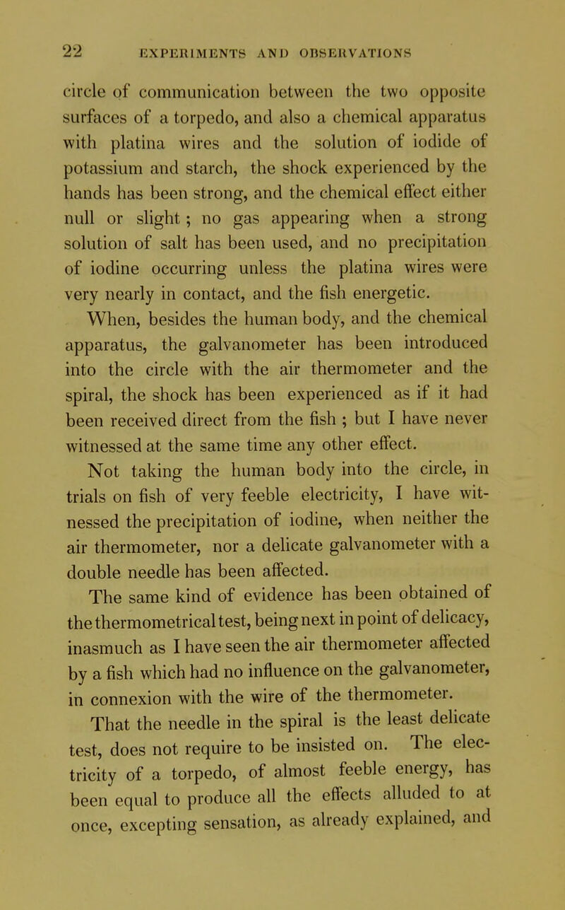 circle of communication between the two opposite surfaces of a torpedo, and also a chemical apparatus with platina wires and the solution of iodide of potassium and starch, the shock experienced by the hands has been strong, and the chemical effect either null or slight; no gas appearing when a strong solution of salt has been used, and no precipitation of iodine occurring unless the platina wires were very nearly in contact, and the fish energetic. When, besides the human body, and the chemical apparatus, the galvanometer has been introduced into the circle with the air thermometer and the spiral, the shock has been experienced as if it had been received direct from the fish ; but I have never witnessed at the same time any other effect. Not taking the human body into the circle, in trials on fish of very feeble electricity, I have wit- nessed the precipitation of iodine, when neither the air thermometer, nor a delicate galvanometer with a double needle has been affected. The same kind of evidence has been obtained of the thermometrical test, being next in point of delicacy, inasmuch as I have seen the air thermometer aff'ected by a fish which had no influence on the galvanometer, in connexion with the wire of the thermometer. That the needle in the spiral is the least delicate test, does not require to be insisted on. The elec- tricity of a torpedo, of almost feeble energy, has been equal to produce all the eff'ects alluded to at once, excepting sensation, as already explained, and