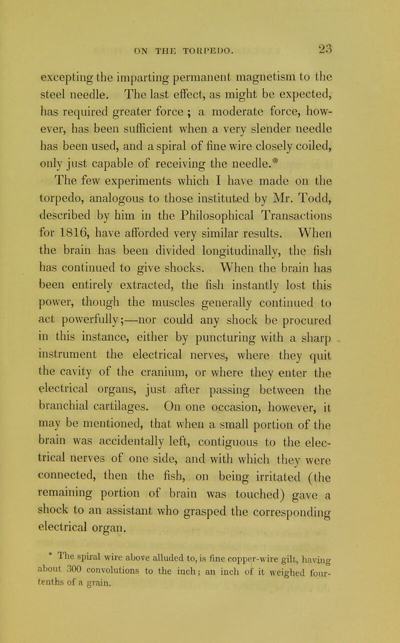 excepting the imparting permanent magnetism to the steel needle. The last effect, as might be expected, has required greater force ; a moderate force, how- ever, has been sufficient when a very slender needle has been used, and a spiral of fine wire closely coiled, only just capable of receiving the needle.* The few experiments which I have made on the torpedo, analogous to those instituted by Mr. Todd, described by him in the Philosophical Transactions for 1816, have afforded very similar results. When the brain has been divided longitudinally, the fish has continued to give shocks. When the brain has been entirely extracted, the fish instantly lost this power, though the muscles generally continued to act powerfully;—nor could any shock be procured in this instance, either by puncturing with a sharp . instrument the electrical nerves, where they quit the cavity of the cranium, or where they enter the electrical organs, just after passing between the branchial cartilages. On one occasion, however, it may be mentioned, that when a small portion of the brain was accidentally left, contiguous to the elec- trical nerves of one side, and with which they were connected, then the fish, on being irritated (the remaining portion of brain was touched) gave a shock to an assistant who grasped the corresponding electrical organ. The spii-al wire above alluded to, is fine copper-wire gilt, having about 300 convolutions to the inch; an inch of it weighed four- tenths of a grain.