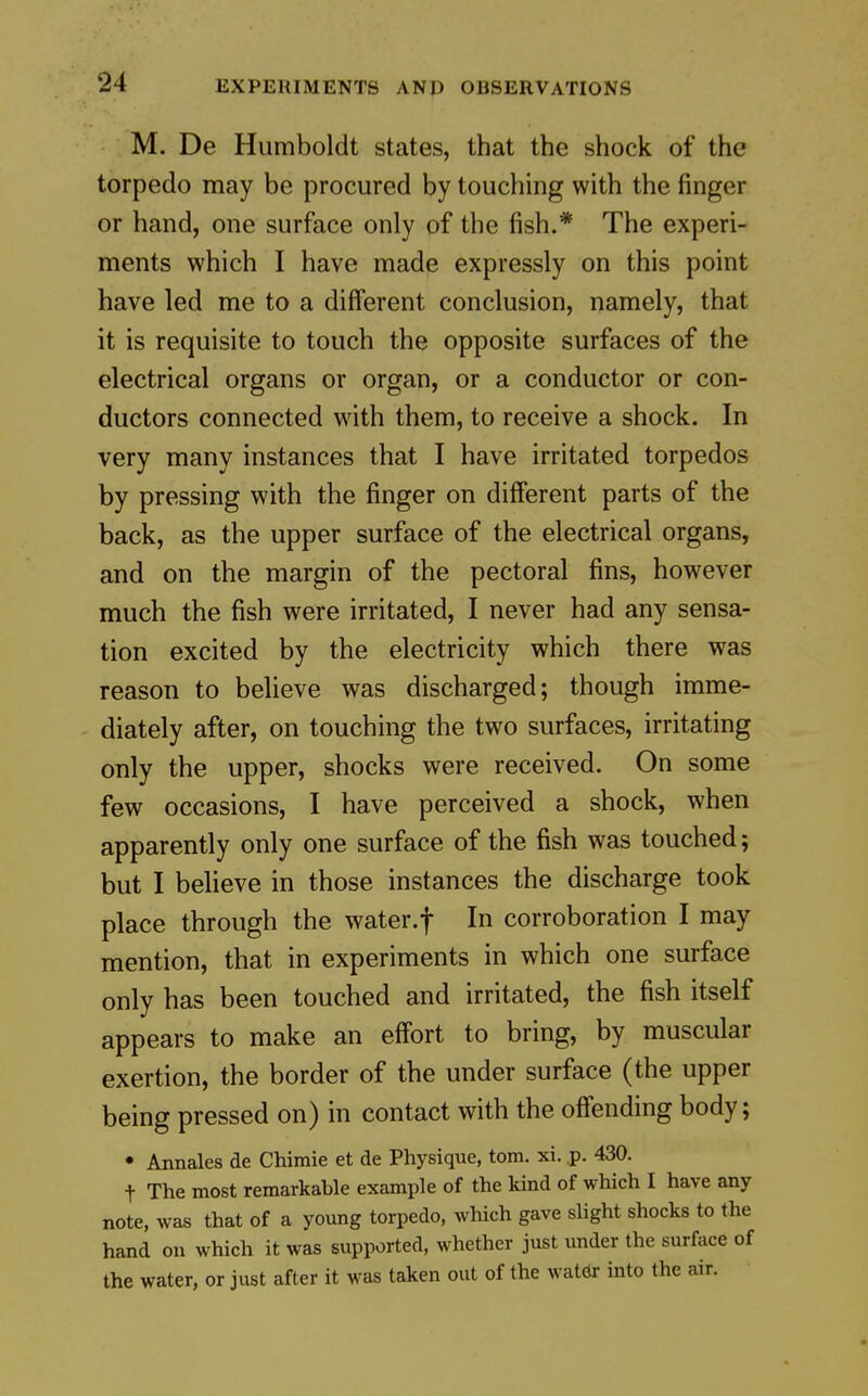 M. De Humboldt states, that the shock of the torpedo may be procured by touching with the finger or hand, one surface only of the fish.* The experi- ments which I have made expressly on this point have led me to a different conclusion, namely, that it is requisite to touch the opposite surfaces of the electrical organs or organ, or a conductor or con- ductors connected with them, to receive a shock. In very many instances that I have irritated torpedos by pressing with the finger on different parts of the back, as the upper surface of the electrical organs, and on the margin of the pectoral fins, however much the fish were irritated, I never had any sensa- tion excited by the electricity which there was reason to believe was discharged; though imme- diately after, on touching the two surfaces, irritating only the upper, shocks were received. On some few occasions, I have perceived a shock, when apparently only one surface of the fish was touched; but I believe in those instances the discharge took place through the water.f In corroboration I may mention, that in experiments in which one surface only has been touched and irritated, the fish itself appears to make an effort to bring, by muscular exertion, the border of the under surface (the upper being pressed on) in contact with the offending body; • Annales de Chimie et de Physique, torn. xi. p. 430. t The most remarkable example of the kind of which I have any note, was that of a young torpedo, which gave slight shocks to the hand on which it was supported, whether just under the surface of the water, or just after it was taken out of the watdr into the air.