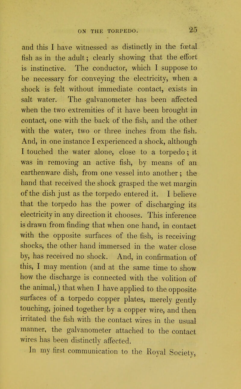 and this I have witnessed as distinctly in the foetal fish as in the adult; clearly showing that the effort is instinctive. The conductor, which I suppose to be necessary for conveying the electricity, when a shock is felt without immediate contact, exists in salt water. The galvanometer has been affected when the two extremities of it have been brought in contact, one with the back of the fish, and the other with the water, two or three inches from the fish. And, in one instance I experienced a shock, although I touched the water alone, close to a torpedo; it was in removing an active fish, by means of an earthenware dish, from one vessel into another; the hand that received the shock grasped the wet margin of the dish just as the torpedo entered it. I believe that the torpedo has the power of discharging its electricity in any direction it chooses. This inference is drawn from finding that when one hand, in contact with the opposite surfaces of the fish, is receiving shocks, the other hand immersed in the water close by, has received no shock. And, in confirmation of this, I may mention (and at the same time to show how the discharge is connected with the volition of the animal,) that when I have applied to the opposite surfaces of a torpedo copper plates, merely gently touching, joined together by a copper wire, and then irritated the fish with the contact wires in the usual manner, the galvanometer attached to the contact wires has been distinctly aff'ected. In my first communication to the Royal Society,