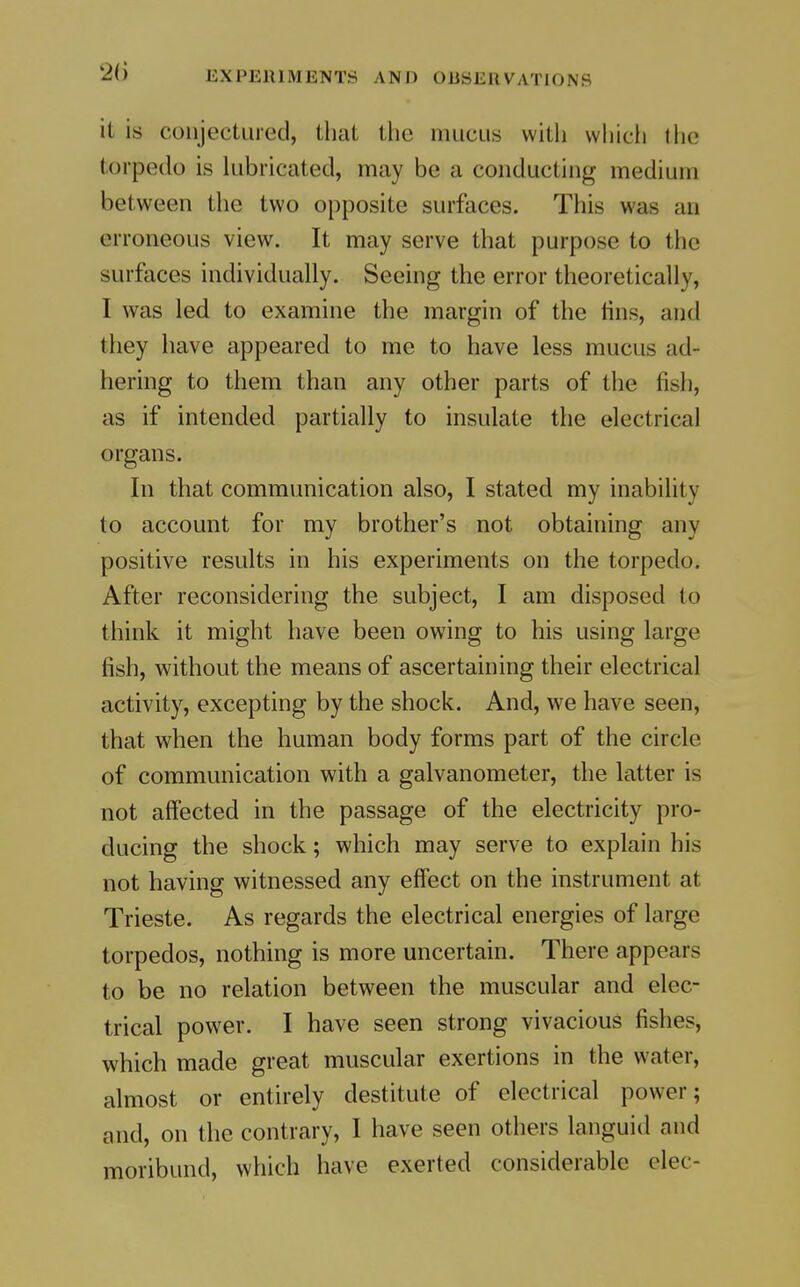 it is conjectured, that the mucus with which the torpedo is lubricated, may be a conducting medium between the two opposite surfaces. This was an erroneous view. It may serve that purpose to the surfaces individually. Seeing the error theoretically, I was led to examine the margin of the tins, and they have appeared to me to have less mucus ad- hering to them than any other parts of the fish, as if intended partially to insulate the electrical organs. In that communication also, I stated my inability to account for my brother's not obtaining any positive results in his experiments on the torpedo. After reconsidering the subject, I am disposed to think it might have been owing to his using large fish, without the means of ascertaining their electrical activity, excepting by the shock. And, we have seen, that when the human body forms part of the circle of communication with a galvanometer, the latter is not aff'ected in the passage of the electricity pro- ducing the shock; which may serve to explain his not having witnessed any effect on the instrument at Trieste. As regards the electrical energies of large torpedos, nothing is more uncertain. There appears to be no relation between the muscular and elec- trical power. I have seen strong vivacious fishes, which made great muscular exertions in the water, almost or entirely destitute of electrical power; and, on the contrary, I have seen others languid and moribund, which have exerted considerable clec-