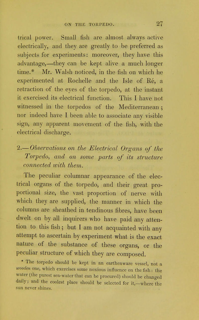 trical power. Small fish are almost always active electrically, and they are greatly to be preferred as subjects for experiments: moreover, they have this advantage,—they can be kept alive a much longer time.* Mr. Walsh noticed, in the fish on which he experimented at Rochelle and the Isle of Re, a retraction of the eyes of the torpedo, at the instant it exercised its electrical function. This I have not witnessed in the torpedos of the Mediterranean ; nor indeed have I been able to associate any visible sign, any apparent movement of the fish, with the electrical discharge. 2.— Observations on the Electrical Organs of the Torpedo, and on some parts of its structure connected with them. The peculiar columnar appearance of the elec- trical organs of the torpedo, and their great pro- portional size, the vast proportion of nerve with which they are supplied, the manner in which the columns are sheathed in tendinous fibres, have been dwelt on by all inquirers who have paid any atten- tion to this fish; but I am not acquainted with any attempt to ascertain by experiment what is the exact nature of the substance of these organs, or the peculiar structure of which they are composed. * The torpedo should be kept in an earthenware vessel, not a wooden one, which exercises some noxious influence on the fish: the water (the purest sea-water that can be procured) should be changed daily; and the coolest place should be selected for it,—where the sun never shines.