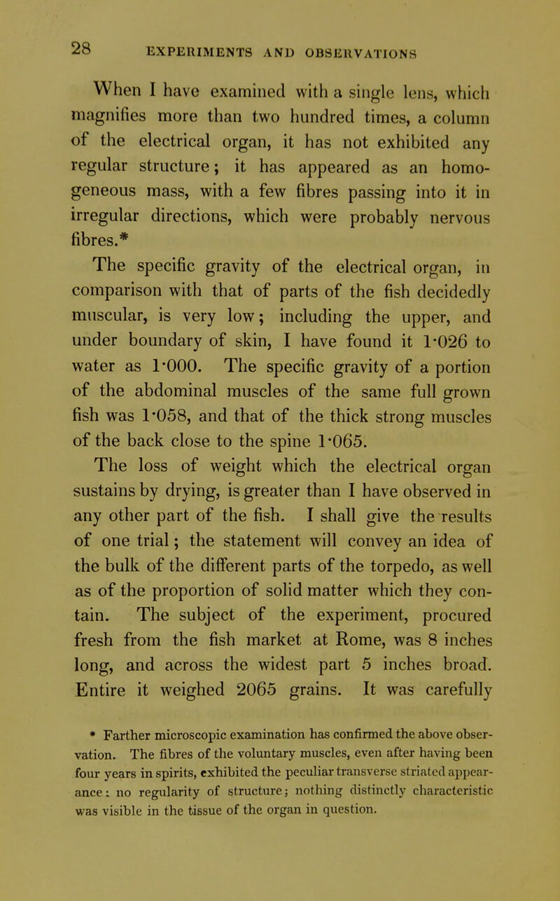 When I have examined with a single lens, which magnifies more than two hundred times, a column of the electrical organ, it has not exhibited any regular structure; it has appeared as an homo- geneous mass, with a few fibres passing into it in irregular directions, which were probably nervous fibres.* The specific gravity of the electrical organ, in comparison with that of parts of the fish decidedly muscular, is very low; including the upper, and under boundary of skin, I have found it 1-026 to water as I'OOO. The specific gravity of a portion of the abdominal muscles of the same full grown fish was 1*058, and that of the thick strong muscles of the back close to the spine 1 '065. The loss of weight which the electrical organ sustains by drying, is greater than I have observed in any other part of the fish. I shall give the results of one trial; the statement will convey an idea of the bulk of the different parts of the torpedo, as well as of the proportion of solid matter which they con- tain. The subject of the experiment, procured fresh from the fish market at Rome, was 8 inches long, and across the widest part 5 inches broad. Entire it weighed 2065 grains. It was carefully * Farther microscopic examination has confirmed the above obser- vation. The fibres of the voluntary muscles, even after having been four years in spirits, exhibited the peculiar transverse striated appear- ance: no regularity of structure; nothing distinctly characteristic was visible in the tissue of the organ in question.