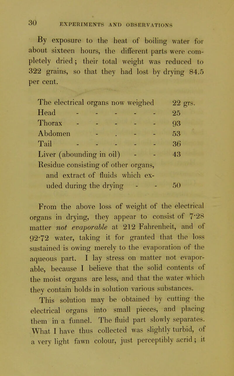 By exposure to the heat of boihng water for about sixteen hours, the different parts were com- pletely dried; their total weight was reduced to 322 grains, so that they had lost by drying 84.5 per cent. The electrical organs now weighed 22 gr; Head 25 Thorax ----- 93 Abdomen - . - - 53 Tail 36 Liver (abounding in oil) 43 Residue consisting of other organs. and extract of fluids which ex- uded during the drying 50 From the above loss of weight of the electrical organs in drying, they appear to consist of 7'28 matter not evaporable at 212 Fahrenheit, and of 92*72 water, taking it for granted that the loss sustained is owing merely to the evaporation of the aqueous part. I lay stress on matter not evapor- able, because I believe that the solid contents of the moist organs are less, and that the water which they contain holds in solution various substances. This solution may be obtained by cutting the electrical organs into small pieces, and placing them in a funnel. The fluid part slowly separates. What I have thus collected was slightly turbid, of a very light fawn colour, just perceptibly acrid; it