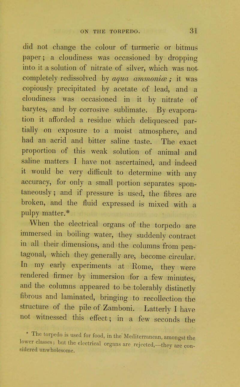 did not change the colour of turmeric or bitmus paper; a cloudiness was occasioned by dropping into it a solution of nitrate of silver, which was not completely redissolved by aqua ammonice; it was copiously precipitated by acetate of lead, and a cloudiness was occasioned in it by nitrate of barytes, and by corrosive sublimate. By evapora- tion it afforded a residue which deliquesced par- tially on exposure to a moist atmosphere, and had an acrid and bitter saline taste. The exact proportion of this weak solution of animal and saline matters I have not ascertained, and indeed it would be very difficult to determine with any accuracy, for only a small portion separates spon- taneously; and if pressure is used, the fibres are broken, and the fluid expressed is mixed with a pulpy matter.* When the electrical organs of the torpedo are immersed in boiling water, they suddenly contract in all their dimensions, and the columns from pen- tagonal, which they generally are, become circular. In my early experiments at Rome, they were rendered firmer by immersion for a few minutes, and the columns appeared to be tolerably distinctly fibrous and laminated, bringing to recollection the structure of the pile of Zamboni. Latterly I have not witnessed this effect; in a few seconds the * The torpedo is used for food, in the Mediterranean, amongst the lower classes; but the electrical organs are rejccted,-they are con- sidered unwholesome.
