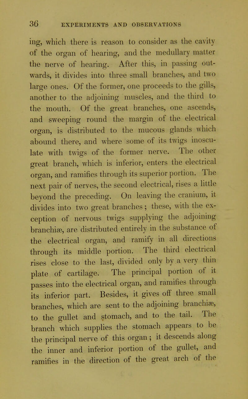 ing, which there is reason to consider as the cavity of the organ of hearing, and the medullary matter the nerve of hearing. After this, in passing out- wards, it divides into three small branches, and two large ones. Of the former, one proceeds to the gills, another to the adjoining muscles, and the third to the mouth. Of the great branches, one ascends, and sweeping round the margin of the electrical organ, is distributed to the mucous glands which abound there, and where some of its twigs inoscu- late with twigs of the former nerve. The other great branch, which is inferior, enters the electrical organ, and ramifies through its superior portion. The next pair of nerves, the second electrical, rises a little beyond the preceding. On leaving the cranium, it divides into two great branches; these, with the ex- ception of nervous twigs supplying the adjoining branchicB, are distributed entirely in the substance of the electrical organ, and ramify in all directions through its middle portion. The third electrical rises close to the last, divided only by a very thin plate of cartilage. The principal portion of it passes into the electrical organ, and ramifies through its inferior part. Besides, it gives off three small branches, which are sent to the adjoining branchiae, to the gullet and stomach, and to the tail. The branch which supplies the stomach appears to be the principal nerve of this organ ; it descends along the inner and inferior portion of the gullet, and ramifies in the direction of the great arch of the