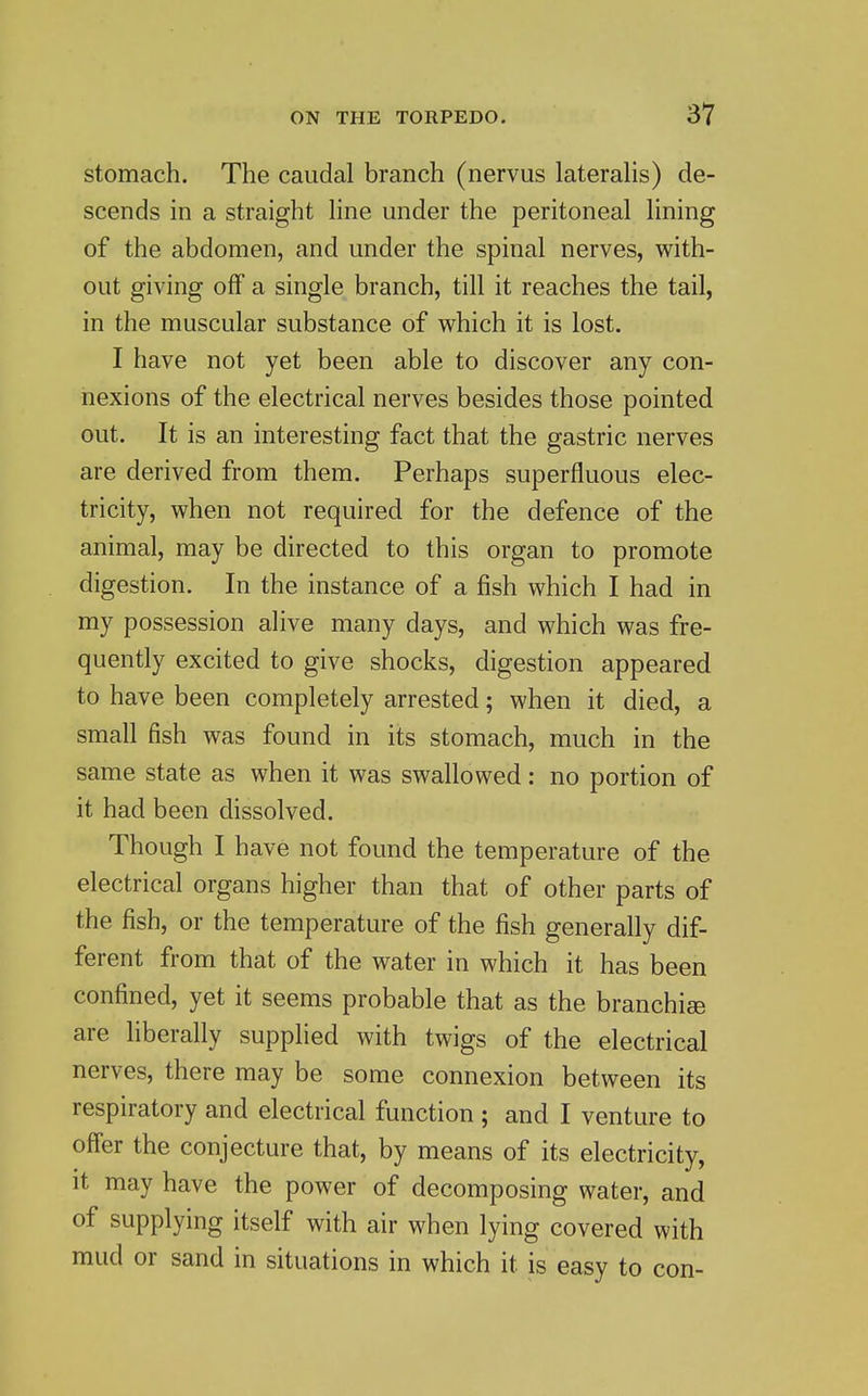 stomach. The caudal branch (nervus laterahs) de- scends in a straight hne under the peritoneal lining of the abdomen, and under the spinal nerves, with- out giving off a single branch, till it reaches the tail, in the muscular substance of which it is lost. I have not yet been able to discover any con- nexions of the electrical nerves besides those pointed out. It is an interesting fact that the gastric nerves are derived from them. Perhaps superfluous elec- tricity, when not required for the defence of the animal, may be directed to this organ to promote digestion. In the instance of a fish which I had in my possession alive many days, and which was fre- quently excited to give shocks, digestion appeared to have been completely arrested; when it died, a small fish was found in its stomach, much in the same state as when it was swallowed; no portion of it had been dissolved. Though I have not found the temperature of the electrical organs higher than that of other parts of the fish, or the temperature of the fish generally dif- ferent from that of the water in which it has been confined, yet it seems probable that as the branchiee are liberally supplied with twigs of the electrical nerves, there may be some connexion between its respiratory and electrical function ; and I venture to offer the conjecture that, by means of its electricity, it may have the power of decomposing water, and of supplying itself with air when lying covered with mud or sand in situations in which it is easy to con-