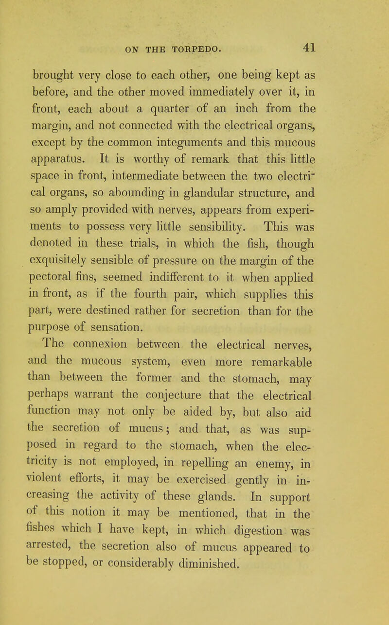 brought very close to each other, one being kept as before, and the other moved immediately over it, in front, each about a quarter of an inch from the margin, and not connected with the electrical organs, except by the common integuments and this mucous apparatus. It is worthy of remark that this little space in front, intermediate between the two electri cal organs, so abounding in glandular structure, and so amply provided with nerves, appears from experi- ments to possess very little sensibility. This was denoted in these trials, in which the fish, though exquisitely sensible of pressure on the margin of the pectoral fins, seemed indifferent to it when applied in front, as if the fourth pair, which supplies this part, were destined rather for secretion than for the purpose of sensation. The connexion between the electrical nerves, and the mucous system, even more remarkable than between the former and the stomach, may perhaps warrant the conjecture that the electrical function may not only be aided by, but also aid the secretion of mucus; and that, as was sup- posed in regard to the stomach, when the elec- tricity is not employed, in repelling an enemy, in violent efforts, it may be exercised gently in in- creasing the activity of these glands. In support of this notion it may be mentioned, that in the fishes which I have kept, in which digestion was arrested, the secretion also of mucus appeared to be stopped, or considerably diminished.