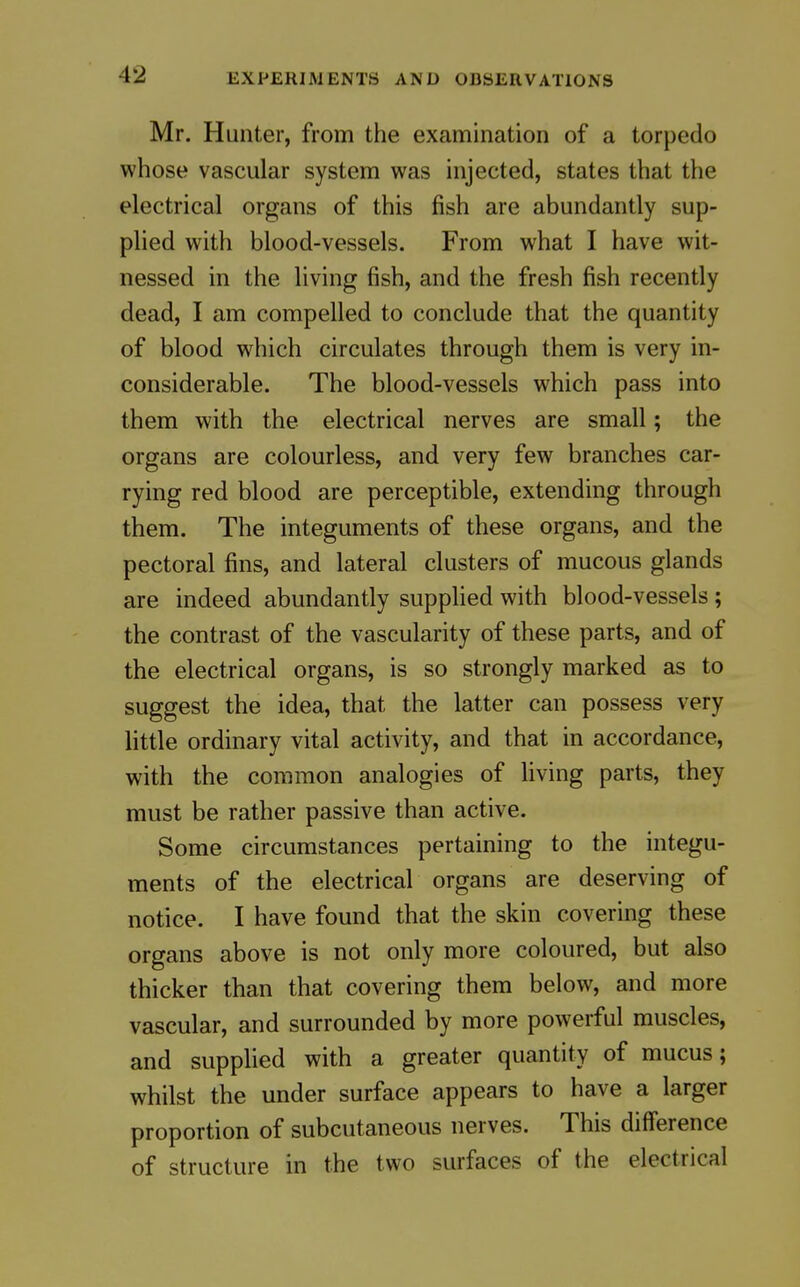 Mr. Hunter, from the examination of a torpedo whose vascular system was injected, states that the electrical organs of this fish are abundantly sup- plied with blood-vessels. From what I have wit- nessed in the living fish, and the fresh fish recently dead, I am compelled to conclude that the quantity of blood which circulates through them is very in- considerable. The blood-vessels which pass into them with the electrical nerves are small; the organs are colourless, and very few branches car- rying red blood are perceptible, extending through them. The integuments of these organs, and the pectoral fins, and lateral clusters of mucous glands are indeed abundantly supplied with blood-vessels ; the contrast of the vascularity of these parts, and of the electrical organs, is so strongly marked as to suggest the idea, that the latter can possess very little ordinary vital activity, and that in accordance, with the common analogies of Hving parts, they must be rather passive than active. Some circumstances pertaining to the integu- ments of the electrical organs are deserving of notice. I have found that the skin covering these organs above is not only more coloured, but also thicker than that covering them below, and more vascular, and surrounded by more powerful muscles, and supplied with a greater quantity of mucus; whilst the under surface appears to have a larger proportion of subcutaneous nerves. This difference of structure in the two surfaces of the electrical