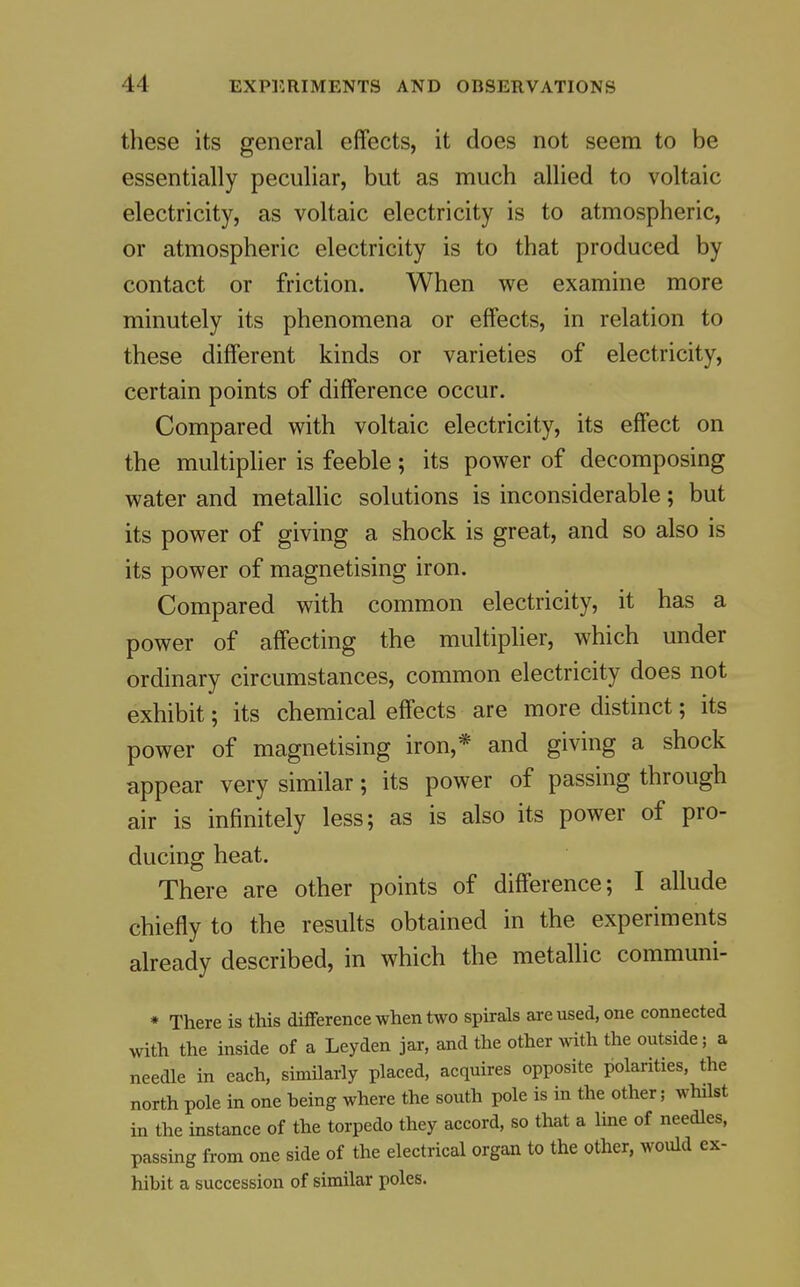these its general effects, it does not seem to be essentially peculiar, but as much allied to voltaic electricity, as voltaic electricity is to atmospheric, or atmospheric electricity is to that produced by contact or friction. When we examine more minutely its phenomena or effects, in relation to these different kinds or varieties of electricity, certain points of difference occur. Compared with voltaic electricity, its effect on the multiplier is feeble; its power of decomposing water and metallic solutions is inconsiderable; but its power of giving a shock is great, and so also is its power of magnetising iron. Compared with common electricity, it has a power of affecting the multiplier, which under ordinary circumstances, common electricity does not exhibit; its chemical effects are more distinct; its power of magnetising iron,* and giving a shock appear very similar; its power of passing through air is infinitely less; as is also its power of pro- ducing heat. There are other points of difference; I allude chiefly to the results obtained in the experiments already described, in which the metallic communi- * There is this difference when two spirals are used, one connected with the inside of a Leyden jar, and the other with the outside; a needle in each, similarly placed, acquires opposite polarities, the north pole in one being where the south pole is in the other; whilst in the instance of the torpedo they accord, so that a line of needles, passing from one side of the electrical organ to the other, would ex- hibit a succession of similar poles.