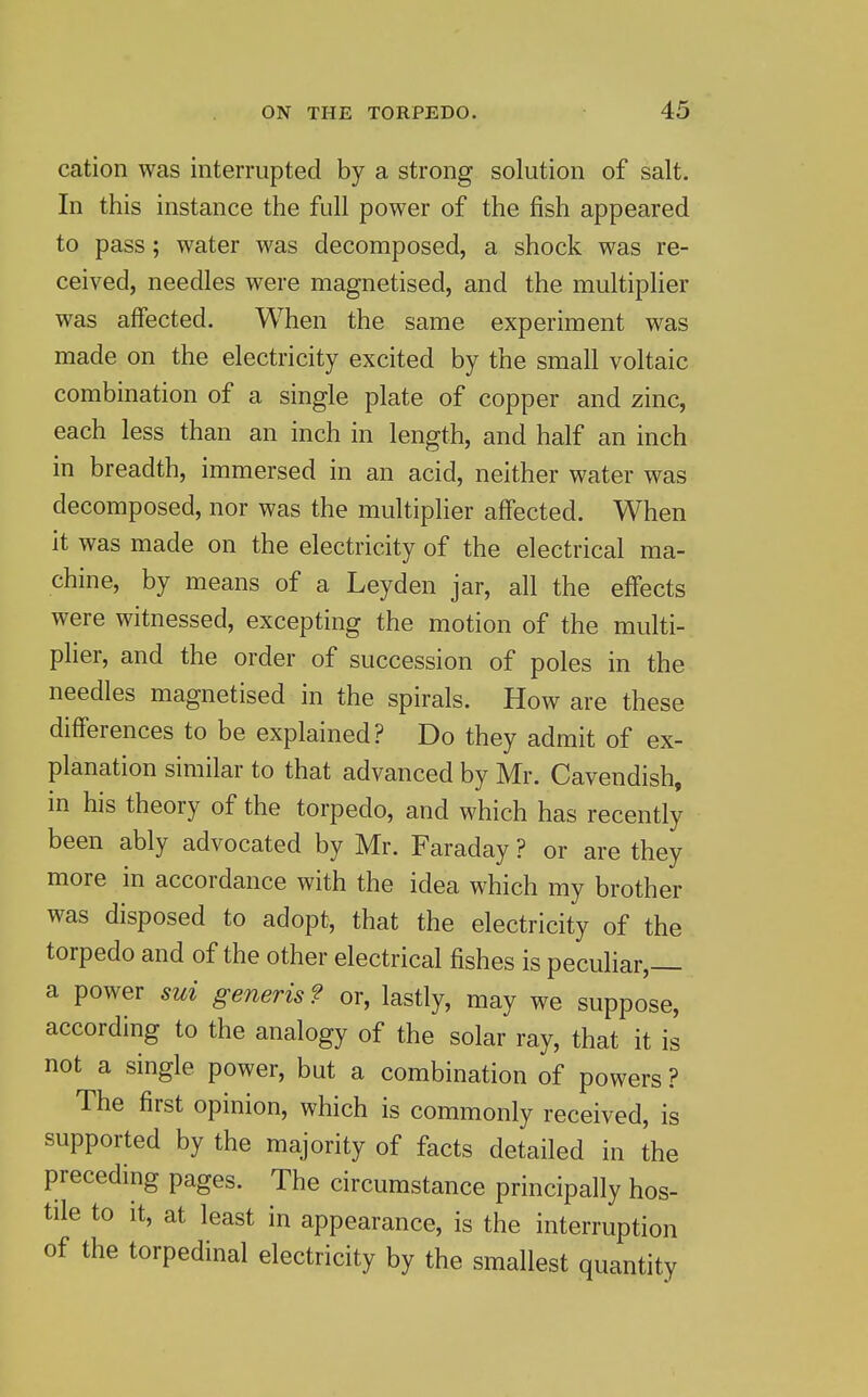 cation was interrupted by a strong solution of salt. In this instance the full power of the fish appeared to pass; water was decomposed, a shock was re- ceived, needles were magnetised, and the multiplier was affected. When the same experiment was made on the electricity excited by the small voltaic combination of a single plate of copper and zinc, each less than an inch in length, and half an inch in breadth, immersed in an acid, neither water was decomposed, nor was the multiplier affected. When it was made on the electricity of the electrical ma- chine, by means of a Leyden jar, all the effects were witnessed, excepting the motion of the multi- plier, and the order of succession of poles in the needles magnetised in the spirals. How are these differences to be explained? Do they admit of ex- planation similar to that advanced by Mr. Cavendish, in his theory of the torpedo, and which has recently been ably advocated by Mr. Faraday ? or are they more in accordance with the idea which my brother was disposed to adopt, that the electricity of the torpedo and of the other electrical fishes is pecuhar,— a power sui generis ? or, lastly, may we suppose, according to the analogy of the solar ray, that it is not a single power, but a combination of powers ? The first opinion, which is commonly received, is supported by the majority of facts detailed in the preceding pages. The circumstance principally hos- tile to it, at least in appearance, is the interruption of the torpedinal electricity by the smallest quantity