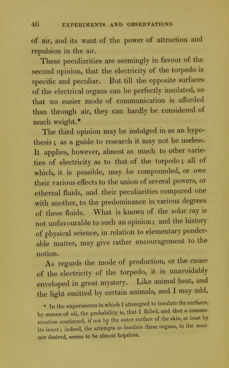 of air, and its want of the power of attraction and repulsion in the air. These pecuharities are seemingly in favour of the second opinion, that the electricity of the torpedo is specific and peculiar. But till the opposite surfaces of the electrical organs can be perfectly insulated, so that no easier mode of communication is afforded than through air, they can hardly be considered of much weight.* The third opinion may be indulged in as an hypo- thesis ; as a guide to research it may not be useless. It applies, however, almost as much to other varie- ties of electricity as to that of the torpedo; all of which, it is possible, may be compounded, or owe their various effects to the union of several powers, or ethereal fluids, and their peculiarities compared one with another, to the predominance in various degrees of these fluids. What is known of the solar ray is not unfavourable to such an opinion; and the history of physical science, in relation to elementary ponder- able matter, may give rather encouragement to the notion. As regards the mode of production, or the cause of the electricity of the torpedo, it is unavoidably enveloped in great mystery. Like animal heat, and the light emitted by certain animals, and I may add, * In the experiments in which I attempted to insulate the surfaces, by means of oil, the probability is. that I failed, and that a commu- nication continued, if not by the outer surface of the skin, at least by its inner; indeed, the attempts to insulate these organs, m the man- ner desired, seems to be almost hopeless.