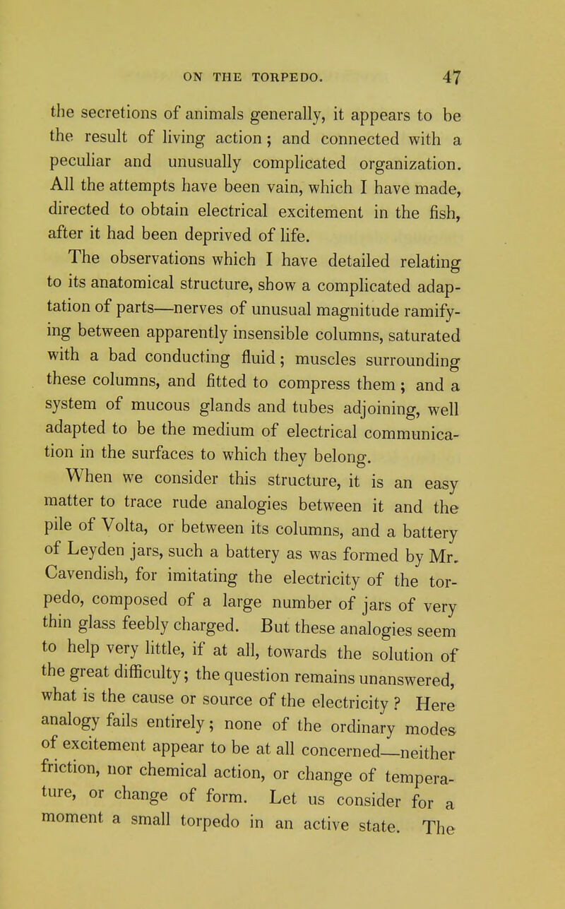 the secretions of animals generally, it appears to be the result of living action; and connected with a peculiar and unusually complicated organization. All the attempts have been vain, which I have made, directed to obtain electrical excitement in the fish, after it had been deprived of life. The observations which I have detailed relating to its anatomical structure, show a complicated adap- tation of parts—nerves of unusual magnitude ramify- ing between apparently insensible columns, saturated with a bad conducting fluid; muscles surrounding these columns, and fitted to compress them; and a system of mucous glands and tubes adjoining, well adapted to be the medium of electrical communica- tion in the surfaces to which they belong. When we consider this structure, it is an easy matter to trace rude analogies between it and the pile of Volta, or between its columns, and a battery of Ley den jars, such a battery as was formed by Mr. Cavendish, for imitating the electricity of the tor- pedo, composed of a large number of jars of very thin glass feebly charged. But these analogies seem to help very little, if at all, towards the solution of the great difficulty; the question remains unanswered, what is the cause or source of the electricity ? Here analogy fails entirely; none of the ordinary modes of excitement appear to be at all concerned—neither friction, nor chemical action, or change of tempera- ture, or change of form. Let us consider for a moment a small torpedo in an active state. The