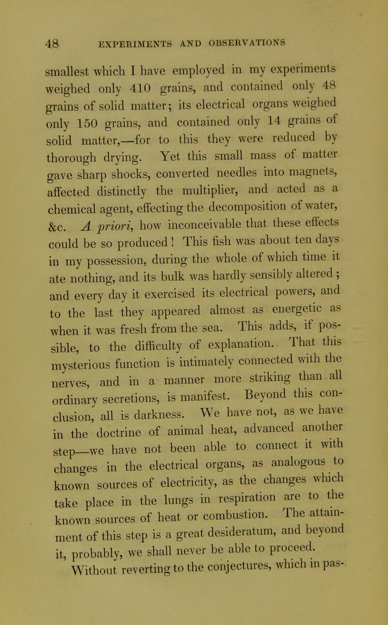 smallest which I have employed in my experiments weighed only 410 grains, and contained only 48 grains of solid matter; its electrical organs weighed only 150 grains, and contained only 14 grains of solid matter,—for to this they were reduced by thorough drying. Yet this small mass of matter gave sharp shocks, converted needles into magnets, affected distinctly the multiplier, and acted as a chemical agent, effecting the decomposition of water, &c. A priori, how inconceivable that these effects could be so produced ! This fish was about ten days in my possession, during the whole of which time it ate nothing, and its bulk was hardly sensibly altered ; and every day it exercised its electrical powers, and to the last they appeared almost as energetic as when it was fresh from the sea. This adds, if pos- sible, to the difficulty of explanation. That this mysterious function is intimately connected with the nerves, and in a manner more striking than all ordinary secretions, is manifest. Beyond this con- clusion, all is darkness. We have not, as we have in the doctrine of animal heat, advanced another step—we have not been able to connect it with changes in the electrical organs, as analogous to known sources of electricity, as the changes which take place in the lungs in respiration are to the known sources of heat or combustion. The attain- ment of this step is a great desideratum, and beyond it, probably, we shall never be able to proceed. Without reverting to the conjectures, which in pas-