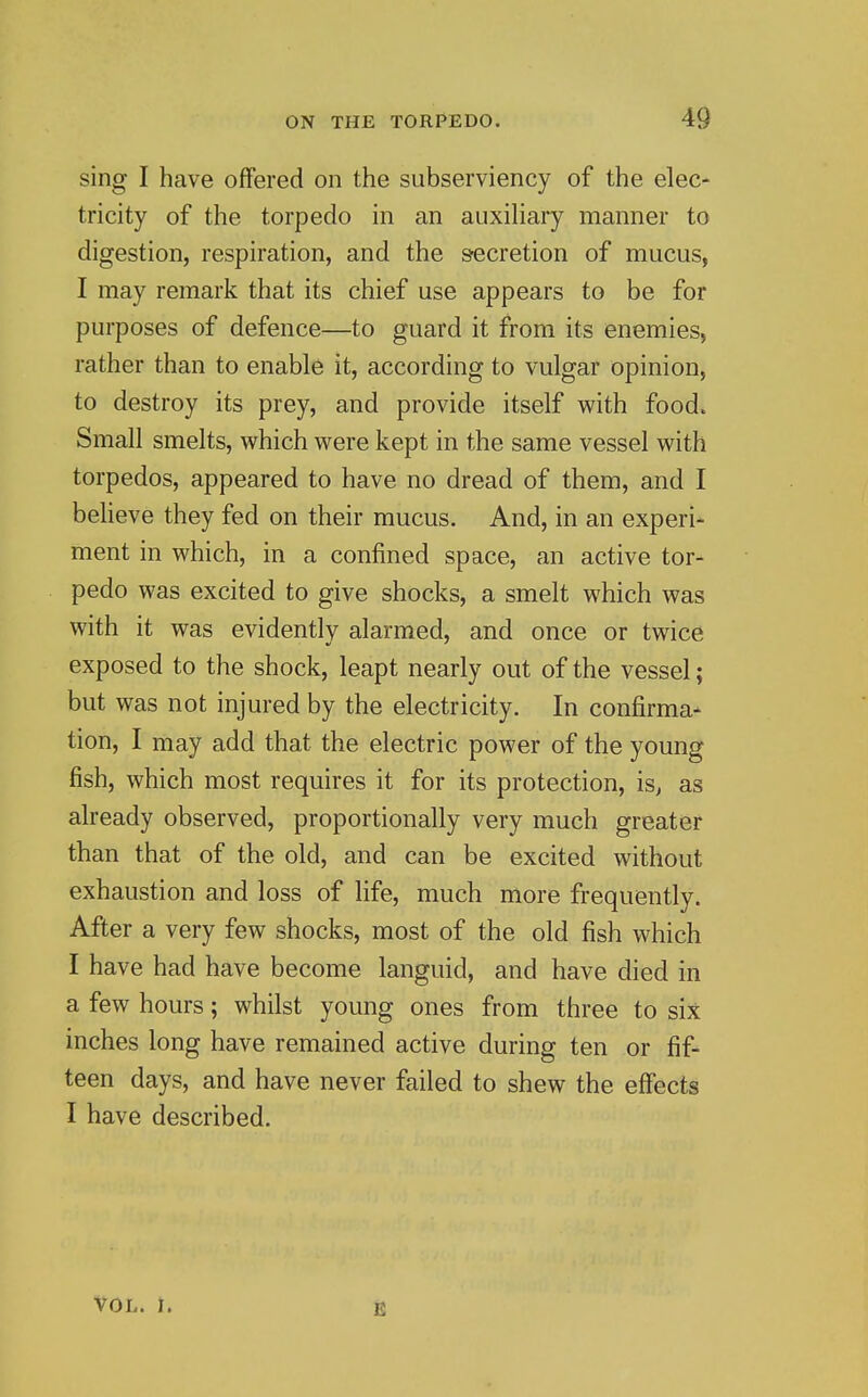 sing I have offered on the subserviency of the elec- tricity of the torpedo in an auxihary manner to digestion, respiration, and the s-ecretion of mucus, I may remark that its chief use appears to be for purposes of defence—to guard it from its enemies, rather than to enable it, according to vulgar opinion, to destroy its prey, and provide itself with food. Small smelts, which were kept in the same vessel with torpedos, appeared to have no dread of them, and I beheve they fed on their mucus. And, in an experi- ment in which, in a confined space, an active tor- pedo was excited to give shocks, a smelt which was with it was evidently alarmed, and once or twice exposed to the shock, leapt nearly out of the vessel; but was not injured by the electricity. In confirma- tion, I may add that the electric power of the young fish, which most requires it for its protection, is^ as already observed, proportionally very much greater than that of the old, and can be excited without exhaustion and loss of life, much more frequently. After a very few shocks, most of the old fish which I have had have become languid, and have died in a few hours; whilst young ones from three to six inches long have remained active during ten or fif- teen days, and have never failed to shew the effects I have described. VOL. I.