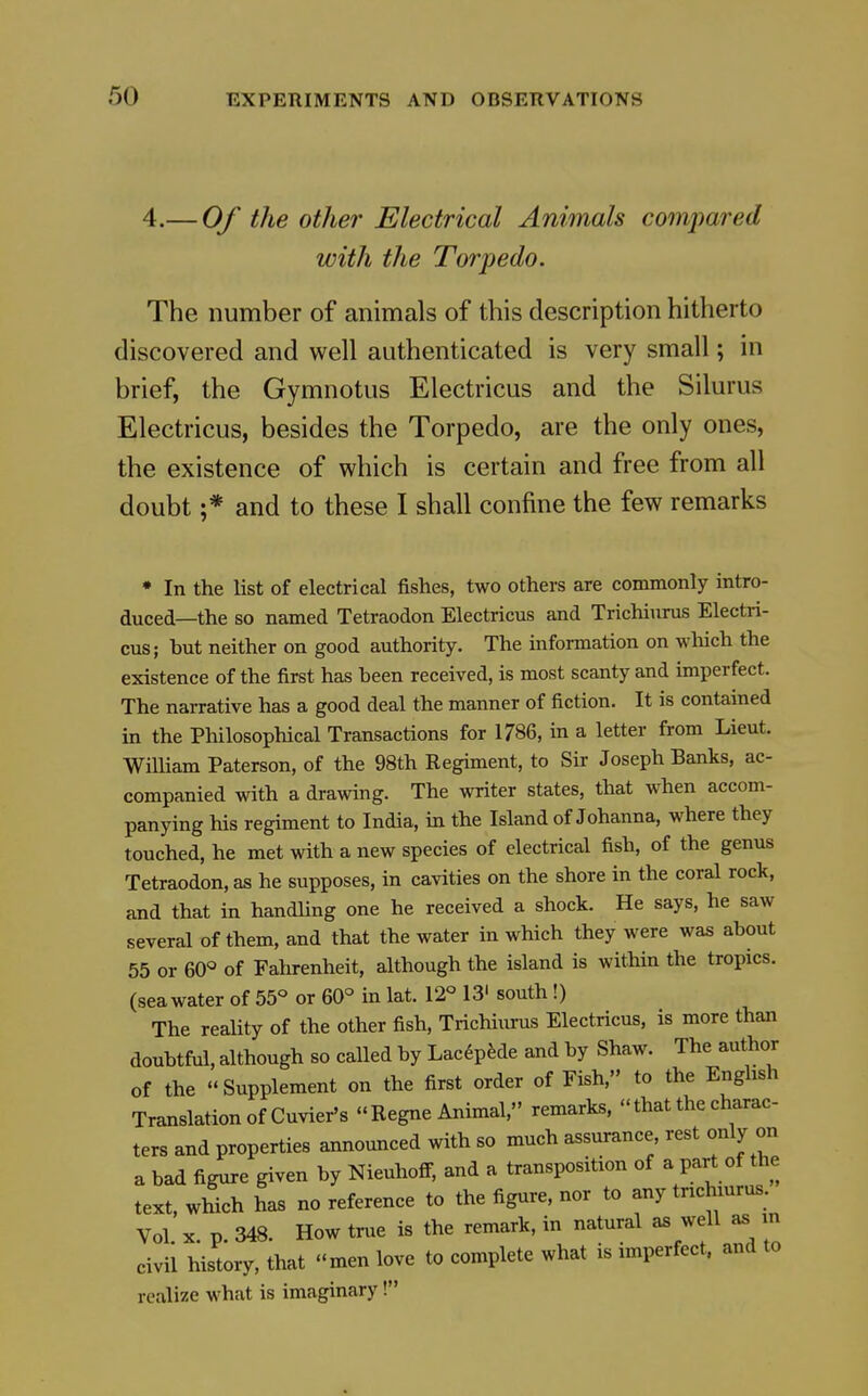 4.— Of the other Electrical Animals compared with the Torpedo. The number of animals of this description hitherto discovered and well authenticated is very small; in brief, the Gymnotus Electricus and the Silurus Electricus, besides the Torpedo, are the only ones, the existence of which is certain and free from all doubt ;* and to these I shall confine the few remarks * In the list of electrical fishes, two others are commonly intro- duced—the so named Tetraodon Electricus and Trichiurus Electri- cus; but neither on good authority. The information on wliich the existence of the first has been received, is most scanty and imperfect. The narrative has a good deal the manner of fiction. It is contained in the Philosophical Transactions for 1786, in a letter fi-om Lieut. William Paterson, of the 98th Regiment, to Sir Joseph Banks, ac- companied with a drawing. The writer states, that when accom- panying his regiment to India, m the Island of Johanna, where they touched, he met with a new species of electrical fish, of the genus Tetraodon, as he supposes, in cavities on the shore in the coral rock, and that in handUng one he received a shock. He says, he saw several of them, and that the water in which they were was about 55 or 60« of Fahrenheit, although the island is within the tropics, (sea water of 55° or 60° in lat. 12° 13' south !) The reahty of the other fish, Trichiiurus Electricus, is more than doubtful, although so called by LacdpMe and by Shaw. The author of the Supplement on the first order of Fish, to the English Translation of Cuvier's Regne Animal, remarks,  that the charac- ters and properties announced with so much assurance rest only on a bad figure given by Nieuhoff, and a transposition of a part of the text, which has no reference to the figure, nor to any tnchmrus Vol X p. 348. How true is the remark, in natural as well as n civil history, that men love to complete what is imperfect, and to realize what is imaginary!