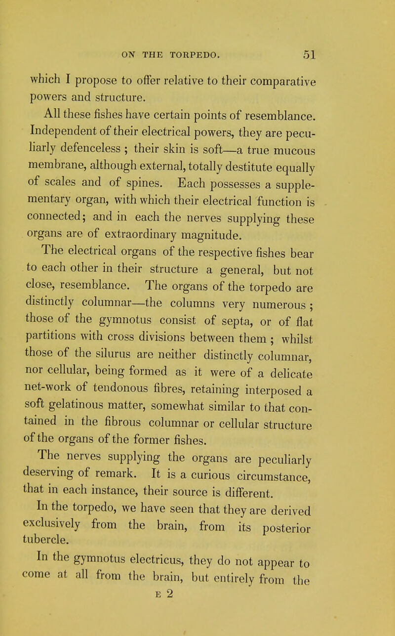 which I propose to offer relative to their comparative powers and structure. All these fishes have certain points of resemblance. Independent of their electrical powers, they are pecu- liarly defenceless ; their skin is soft—a true mucous membrane, although external, totally destitute equally of scales and of spines. Each possesses a supple- mentary organ, with which their electrical function is connected; and in each the nerves supplying these organs are of extraordinary magnitude. The electrical organs of the respective fishes bear to each other in their structure a general, but not close, resemblance. The organs of the torpedo are distinctly columnar—the columns very numerous ; those of the gymnotus consist of septa, or of flat partitions with cross divisions between them ; whilst those of the silurus are neither distinctly columnar, nor cellular, being formed as it were of a delicate net-work of tendonous fibres, retaining interposed a soft gelatinous matter, somewhat similar to that con- tained in the fibrous columnar or cellular structure of the organs of the former fishes. The nerves supplying the organs are peculiarly deserving of remark. It is a curious circumstance, that in each instance, their source is different. In the torpedo, we have seen that they are derived exclusively from the brain, from its posterior tubercle. In the gymnotus electricus, they do not appear to come at all from the brain, but entirely from the E 2