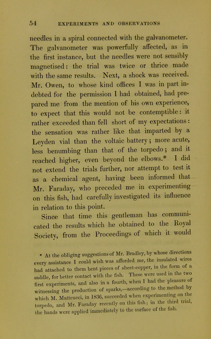 needles in a spiral connected with the galvanometer. The galvanometer was powerfully affected, as in the first instance, but the needles were not sensibly magnetised: the trial was twice or thrice made with the same results. Next, a shock was received. Mr, Owen, to whose kind offices I was in part in- debted for the permission I had obtained, had pre- pared me from the mention of his own experience, to expect that this would not be contemptible; it rather exceeded than fell short of my expectations: the sensation was rather like that imparted by a Leyden vial than the voltaic battery; more acute, less benumbing than that of the torpedo; and it reached higher, even beyond the elbows.* I did not extend the trials further, nor attempt to test it as a chemical agent, having been informed that Mr. Faraday, who preceded me in experimenting on this fish, had carefully investigated its influence in relation to this point. Since that time this gentleman has communi- cated the results which he obtained to the Royal Society, from the Proceedings of which it would * At the obliging suggestions of Mr. Bradley, by whose directions every assistance I could wish was afforded me, the insulated wires had attached to them bent pieces of sheet-copper, in the form of a saddle, for better contact with the fish. These were used in the two first experiments, and also in a fourth, when I had the ple^ure of witnessing the production of sparks,-according to the method by which M. Matteucci, in 1836, succeeded when experimenting on the torpedo, and Mr. Faraday recently on this fish; in the third trial, the hands were applied immediately to the sm-face of the fish.