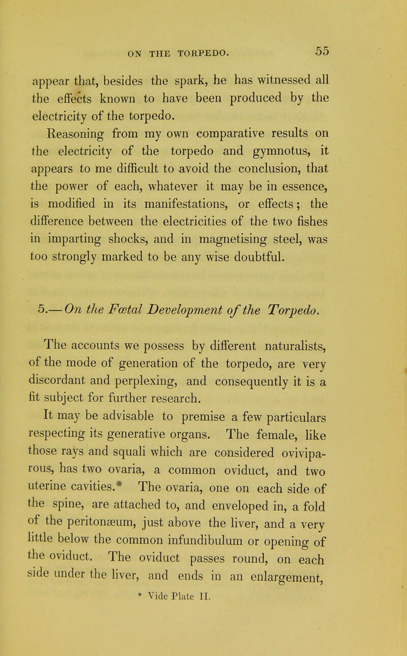 appear that, besides the spark, he has witnessed all the effects known to have been produced by the electricity of the torpedo. Reasoning from my own comparative results on the electricity of the torpedo and gymnotus, it appears to me difficult to avoid the conclusion, that the power of each, whatever it may be in essence, is modified in its manifestations, or effects; the difference between the electricities of the two fishes in imparting shocks, and in magnetising steel, was too strongly marked to be any wise doubtful. 5.— On the Postal Development of the Torpedo. The accounts we possess by different naturaHsts, of the mode of generation of the torpedo, are very discordant and perplexing, and consequently it is a fit subject for further research. It may be advisable to premise a few particulars respecting its generative organs. The female, like those rays and squali which are considered ovivipa- rous, has two ovaria, a common oviduct, and two uterine cavities.* The ovaria, one on each side of the spine, are attached to, and enveloped in, a fold of the peritonaeum, just above the liver, and a very little below the common infundibulum or opening of the oviduct. The oviduct passes round, on each side under the liver, and ends in an enlargement, * Vide Plate II.